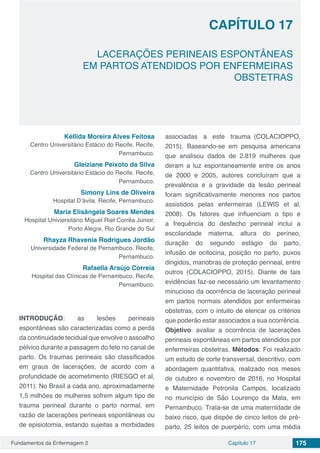 Fundamentos da Enfermagem 2 175Capítulo 17
LACERAÇÕES PERINEAIS ESPONTÂNEAS
EM PARTOS ATENDIDOS POR ENFERMEIRAS
OBSTETRAS
CAPÍTULO 17
Kéllida Moreira Alves Feitosa
Centro Universitário Estácio do Recife. Recife,
Pernambuco.
Gleiziane Peixoto da Silva
Centro Universitário Estácio do Recife. Recife,
Pernambuco.
Simony Lins de Oliveira
Hospital D’ávila. Recife, Pernambuco.
Maria Elisângela Soares Mendes
Hospital Univiersitário Miguel Riet Corrêa Júnior.
Porto Alegre, Rio Grande do Sul
Rhayza Rhavenia Rodrigues Jordão
Universidade Federal de Pernambuco. Recife,
Pernambuco.
Rafaella Araújo Correia
Hospital das Clínicas de Pernambuco. Recife,
Pernambuco.
INTRODUÇÃO: as lesões perineais
espontâneas são caracterizadas como a perda
da continuidade tecidual que envolve o assoalho
pélvico durante a passagem do feto no canal de
parto. Os traumas perineais são classificados
em graus de lacerações, de acordo com a
profundidade de acometimento (RIESGO et al,
2011). No Brasil a cada ano, aproximadamente
1,5 milhões de mulheres sofrem algum tipo de
trauma perineal durante o parto normal, em
razão de lacerações perineais espontâneas ou
de episiotomia, estando sujeitas a morbidades
associadas a este trauma (COLACIOPPO,
2015). Baseando-se em pesquisa americana
que analisou dados de 2.819 mulheres que
deram a luz espontaneamente entre os anos
de 2000 e 2005, autores concluíram que a
prevalência e a gravidade da lesão perineal
foram significativamente menores nos partos
assistidos pelas enfermeiras (LEWIS et al,
2008). Os fatores que influenciam o tipo e
a frequência do desfecho perineal inclui a
escolaridade materna, altura do períneo,
duração do segundo estágio do parto,
infusão de ocitocina, posição no parto, puxos
dirigidos, manobras de proteção perineal, entre
outros (COLACIOPPO, 2015). Diante de tais
evidências faz-se necessário um levantamento
minucioso da ocorrência de laceração perineal
em partos normais atendidos por enfermeiras
obstetras, com o intuito de elencar os critérios
que poderão estar associados a sua ocorrência.
Objetivo: avaliar a ocorrência de lacerações
perineais espontâneas em partos atendidos por
enfermeiras obstetras. Métodos: Foi realizado
um estudo de corte transversal, descritivo, com
abordagem quantitativa, realizado nos meses
de outubro e novembro de 2016, no Hospital
e Maternidade Petronila Campos, localizado
no município de São Lourenço da Mata, em
Pernambuco. Trata-se de uma maternidade de
baixo risco, que dispõe de cinco leitos de pré-
parto, 25 leitos de puerpério, com uma média
 