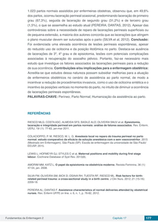 Fundamentos da Enfermagem 2 Capítulo 17 177
1.023 partos normais assistidos por enfermeiras obstetras, observou que, em 49,6%
dos partos, ocorreu laceração perineal ocasional, predominando laceração de primeiro
grau (67,3%), seguida de laceração de segundo grau (31,2%) e de terceiro grau
(1,5%), o que se assemelha ao estudo atual (PEREIRA; DANTAS, 2012). Apesar das
controvérsias sobre a necessidade de reparo de lacerações perineais superficiais ou
de pequena extensão, a maioria dos autores concorda que as lacerações que atingem
o plano muscular devem ser suturadas após o parto (SILVA et al, 2012). Conclusão:
Foi evidenciada uma elevada ocorrência de lesões perineais espontâneas, apesar
do reduzido uso de ocitocina e da posição litotômica no parto. Destaca-se ausência
de lacerações de 3º, 4º grau e de episiotomia, lesões com potenciais complicações
associadas à recuperação do assoalho pélvico. Portanto, faz-se necessário mais
estudo que investigue os fatores associados às lacerações perineais para a redução
de sua ocorrência. Contribuições e/ou implicações para a enfermagem obstétrica:
Acredita-se que estudos dessa natureza possam subsidiar melhorias para a atuação
de enfermeiros obstétricos no cenário de assistência ao parto normal, de modo a
incentivar a redução de procedimentos invasivos, como o uso de ocitocina sintética e o
incentivo às posições verticais no momento do parto, no intuito de diminuir a ocorrência
de lacerações perineais espontâneas.
PALAVRAS-CHAVE: Períneo; Parto Normal; Humanização da assistência ao parto.
REFERÊNCIAS
RIESCO MLG; COSTA ASC; ALMEIDA SFS; BASILE ALO; OLIVEIRA SMJV et al. Episiotomia,
laceração e integridade perineal em partos normais: análise de fatores associados. Rev. Enferm.
UERJ; 19/ (1): 77-83, jan-mar 2011.
COLACIOPPO, P. M; RIESCO, M. L. G. Anestesia local no reparo do trauma perineal no parto
normal: estudo comparativo da eficácia da solução anestésica com e sem vasoconstritor. 2015
(Mestrado em Enfermagem). São Paulo (SP): Escola de enfermagem da universidade de São Paulo/
EEUSP, 2015.
LEWIS L; HOFMEYR GJ; STYLES C et al. Maternal positions and mobility during first stage
labour. Cochrane Database of Syst Rev. 2013(8).
AMORIM MM; KATZ L. O papel da episiotomia na obstetrícia moderna. Revista Feminina. 36 (1):
47-54, jan. 2008.
SILVA FM; OLIVEIRA SM; BICK D; OSAVA RH; TUESTA RF; RIESCO ML. Risk factors for birth-
related perineal trauma: a cross-sectional study in a birth centre. J Clin Nurs. 2012; 21 (15-16):
2209-18.
PEREIRA AL; DANTAS F. Assistance characteristics of normal deliveries attended by obstetrical
nurses. Rev. Enferm UFPE on line. v. 6, n. 1, p. 76-82, 2012.
	
 