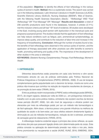 Fundamentos da Enfermagem 2 Capítulo 18 179
of this population. Objective: to identify the effects of foot reflexology in the various
cycles of women’s health. Method: this is a systematic review. The search was carried
out in the following databases: Latin American Literature in Health Sciences (LILACS),
Scientific Eletronic Library (SciELO), Nursing Database (BDENF), Web of Science,
with the following Health Sciences Descriptors (DecS): “Reflexology” AND “Foot
Reflexology” OR “Foot Massage” OR “Massage”. Results and discussion: a total of
236 scientific productions were found in the databases, however, 5 articles (2.11%)
met the inclusion criteria and all had “1B” level of evidence. All studies were developed
in the East, involving young adult women with dysfunction in the menstrual cycle and
pregnancy-puerperal period. The studies indicate that the application of foot reflexology
can help reduce conditions such as fatigue, pain, premenstrual symptomatology, as
improve sleep quality, and contribute to the reduction of labor time and increase in the
frequency of breastfeeding. Conclusion: Although the number of studies found is low,
the benefits of foot reflexology were observed in the various cycles of women, and the
application of therapy associated with other practices can offer benefits to women’s
health, promoting well-being and quality of life. The importance of the development of
other studies in this area is reiterated.
KEYWORDS: Obstetric Nursing; Complementary Therapy; Foot Reflexology; Women’s
Health
1 | 	INTRODUÇÃO
Diferentes desconfortos estão presentes em cada ciclo feminino e vêm sendo
minimizados através do uso de práticas estimuladas pela Política Nacional de
Práticas Integrativas e Complementares (PNPIC) (BRASIL, 2006). O uso de terapias
complementares ganha popularidade com o decorrer do tempo, mostra-se como uma
prática não-invasiva que contribui na redução de impactos resultantes de doenças, e
na promoção do bem-estar (TIRAN, 2010).
Entre as práticas recém incorporadas à PNPIC está a reflexologia podal (BRASIL,
2017), de origem egípcia, datada por volta de 2330 a.c., em pictogramas indicando o
trabalho com os pés como prática médica, entretanto não existem escritos da técnica
nesse período (BLUNT, 2006). Um alto nível de segurança e eficácia podem ser
oferecidos por meio da reflexologia podal, por ser um método não farmacológico e
de fácil aplicação. Além disso, a técnica possui uma grande influência na melhora da
qualidade da saúde e do bem-estar, por seus efeitos estarem diretamente ligados a
diminuição do uso de métodos farmacológicos, redução da dor e estresse, promoção
de sensação geral de relaxamento (TIRAN, 2010).
A reflexologia moderna ocidental segue o princípio das zonas reflexas, as quais
são áreas dos pés que possuem ligação direta com determinada parte do corpo. Esta
prática consiste na aplicação de determinada pressão nas mãos e nos pés, desta
forma promovendo ou recuperando a saúde (KUNZ, KUNZ, 2016; EMBONG, SOH,
 
