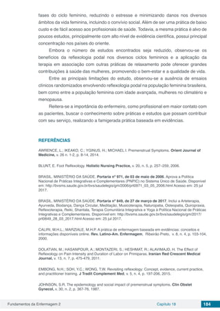 Fundamentos da Enfermagem 2 Capítulo 18 184
fases do ciclo feminino, reduzindo o estresse e minimizando danos nos diversos
âmbitos da vida feminina, incluindo o convívio social. Além de ser uma prática de baixo
custo e de fácil acesso aos profissionais de saúde. Todavia, a mesma prática é alvo de
poucos estudos, principalmente com alto nível de evidência científica, possui principal
concentração nos países do oriente.
Embora o número de estudos encontrados seja reduzido, observou-se os
benefícios da reflexologia podal nos diversos ciclos femininos e a aplicação da
terapia em associação com outras práticas de relaxamento pode oferecer grandes
contribuições à saúde das mulheres, promovendo o bem-estar e a qualidade de vida.
Entre as principais limitações do estudo, observou-se a ausência de ensaios
clínicos randomizados envolvendo reflexologia podal na população feminina brasileira,
bem como entre a população feminina com idade avançada, mulheres no climatério e
menopausa.
Reitera-se a importância do enfermeiro, como profissional em maior contato com
as pacientes, buscar o conhecimento sobre práticas e estudos que possam contribuir
com seu serviço, realizando a famigerada prática baseada em evidências.
REFERÊNCIAS
AWRENCE, L.; IKEAKO, C.; YGINUS, H.; MICHAEL I. Premenstrual Symptoms. Orient Journal of
Medicine, v. 26 n. 1-2, p. 8-14, 2014.
BLUNT, E. Foot Relfexology. Holistic Nursing Practice, v. 20, n. 5, p. 257–259, 2006.
BRASIL. MINISTÉRIO DA SAÚDE. Portaria nº 971, de 03 de maio de 2006. Aprova a Política
Nacional de Práticas Integrativas e Complementares (PNPIC) no Sistema Único de Saúde. Disponível
em: http://bvsms.saude.gov.br/bvs/saudelegis/gm/2006/prt0971_03_05_2006.html Acesso em: 25 jul
2017.
BRASIL. MINISTÉRIO DA SAÚDE. Portaria nº 849, de 27 de março de 2017. Inclui a Arteterapia,
Ayurveda, Biodança, Dança Circular, Meditação, Musicoterapia, Naturopatia, Osteopatia, Quiropraxia,
Reflexoterapia, Reiki, Shantala, Terapia Comunitária Integrativa e Yoga à Política Nacional de Práticas
Integrativas e Complementares. Disponível em: http://bvsms.saude.gov.br/bvs/saudelegis/gm/2017/
prt0849_28_03_2017.html Acesso em: 25 jul 2017.
CALIRI, M.H.L.; MARZIALE, M.H.P. A prática de enfermagem baseada em evidências: conceitos e
informações disponíveis online. Rev. Latino-Am. Enfermagem, Ribeirão Preto, v. 8, n. 4, p. 103-104,
2000.
DOLATIAN, M.; HASANPOUR, A.; MONTAZERI, S.; HESHMAT, R.; ALAVIMAJD, H. The Effect of
Reflexology on Pain Intensity and Duration of Labor on Primiparas. Iranian Red Crescent Medical
Journal, v. 13, n. 7, p. 475-479, 2011.
EMBONG, N.H.; SOH, Y.C.; WONG, T.W. Revisiting reflexology: Concept, evidence, current practice,
and practitioner training. J Tradit Complement Med, v. 5, n. 4, p. 197-206, 2015.
JOHNSON, S.R. The epidemiology and social impact of premenstrual symptoms. Clin Obstet
Gynecol, v. 30, n. 2, p. 367-76, 1987.
 