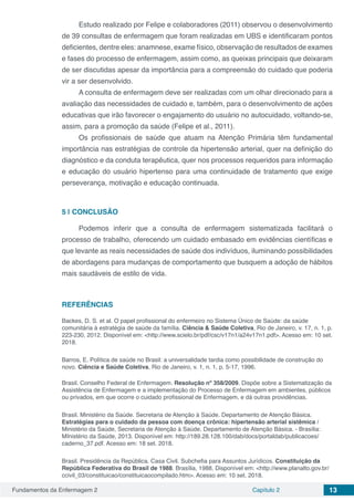 Fundamentos da Enfermagem 2 Capítulo 2 13
Estudo realizado por Felipe e colaboradores (2011) observou o desenvolvimento
de 39 consultas de enfermagem que foram realizadas em UBS e identificaram pontos
deficientes, dentre eles: anamnese, exame físico, observação de resultados de exames
e fases do processo de enfermagem, assim como, as queixas principais que deixaram
de ser discutidas apesar da importância para a compreensão do cuidado que poderia
vir a ser desenvolvido.
A consulta de enfermagem deve ser realizadas com um olhar direcionado para a
avaliação das necessidades de cuidado e, também, para o desenvolvimento de ações
educativas que irão favorecer o engajamento do usuário no autocuidado, voltando-se,
assim, para a promoção da saúde (Felipe et al., 2011).
Os profissionais de saúde que atuam na Atenção Primária têm fundamental
importância nas estratégias de controle da hipertensão arterial, quer na definição do
diagnóstico e da conduta terapêutica, quer nos processos requeridos para informação
e educação do usuário hipertenso para uma continuidade de tratamento que exige
perseverança, motivação e educação continuada.
5 | 	CONCLUSÃO
Podemos inferir que a consulta de enfermagem sistematizada facilitará o
processo de trabalho, oferecendo um cuidado embasado em evidências científicas e
que levante as reais necessidades de saúde dos indivíduos, iluminando possibilidades
de abordagens para mudanças de comportamento que busquem a adoção de hábitos
mais saudáveis de estilo de vida.
REFERÊNCIAS
Backes, D. S. et al. O papel profissional do enfermeiro no Sistema Único de Saúde: da saúde
comunitária à estratégia de saúde da família. Ciência & Saúde Coletiva, Rio de Janeiro, v. 17, n. 1, p.
223-230, 2012. Disponível em: <http://www.scielo.br/pdf/csc/v17n1/a24v17n1.pdf>. Acesso em: 10 set.
2018.
Barros, E. Política de saúde no Brasil: a universalidade tardia como possibilidade de construção do
novo. Ciência e Saúde Coletiva, Rio de Janeiro, v. 1, n. 1, p. 5-17, 1996.
Brasil. Conselho Federal de Enfermagem. Resolução nº 358/2009. Dispõe sobre a Sistematização da
Assistência de Enfermagem e a implementação do Processo de Enfermagem em ambientes, públicos
ou privados, em que ocorre o cuidado profissional de Enfermagem, e dá outras providências.
Brasil. Ministério da Saúde. Secretaria de Atenção à Saúde. Departamento de Atenção Básica.
Estratégias para o cuidado da pessoa com doença crônica: hipertensão arterial sistêmica /
Ministério da Saúde, Secretaria de Atenção à Saúde, Departamento de Atenção Básica. - Brasília:
MInistério da Saúde, 2013. Disponível em: http://189.28.128.100/dab/docs/portaldab/publicacoes/
caderno_37.pdf. Acesso em: 18 set. 2018.
Brasil. Presidência da República. Casa Civil. Subchefia para Assuntos Jurídicos. Constituição da
República Federativa do Brasil de 1988. Brasília, 1988. Disponível em: <http://www.planalto.gov.br/
ccivil_03/constituicao/constituicaocompilado.htm>. Acesso em: 10 set. 2018.
 