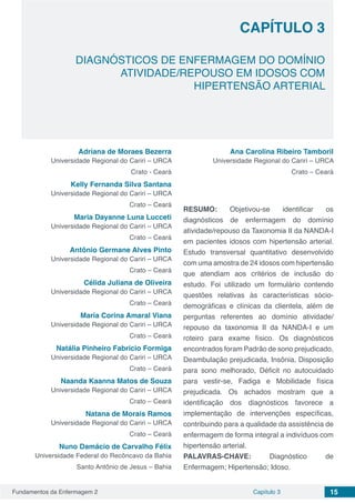 Fundamentos da Enfermagem 2 15Capítulo 3
DIAGNÓSTICOS DE ENFERMAGEM DO DOMÍNIO
ATIVIDADE/REPOUSO EM IDOSOS COM
HIPERTENSÃO ARTERIAL
CAPÍTULO 3
Adriana de Moraes Bezerra
Universidade Regional do Cariri – URCA
Crato - Ceará
Kelly Fernanda Silva Santana
Universidade Regional do Cariri – URCA
Crato – Ceará
Maria Dayanne Luna Lucceti
Universidade Regional do Cariri – URCA
Crato – Ceará
Antônio Germane Alves Pinto
Universidade Regional do Cariri – URCA
Crato – Ceará
Célida Juliana de Oliveira
Universidade Regional do Cariri – URCA
Crato – Ceará
Maria Corina Amaral Viana
Universidade Regional do Cariri – URCA
Crato – Ceará
Natália Pinheiro Fabrício Formiga
Universidade Regional do Cariri – URCA
Crato – Ceará
Naanda Kaanna Matos de Souza
Universidade Regional do Cariri – URCA
Crato – Ceará
Natana de Morais Ramos
Universidade Regional do Cariri – URCA
Crato – Ceará
Nuno Damácio de Carvalho Félix
Universidade Federal do Recôncavo da Bahia
Santo Antônio de Jesus – Bahia
Ana Carolina Ribeiro Tamboril
Universidade Regional do Cariri – URCA
Crato – Ceará
RESUMO: Objetivou-se identificar os
diagnósticos de enfermagem do domínio
atividade/repouso da Taxonomia II da NANDA-I
em pacientes idosos com hipertensão arterial.
Estudo transversal quantitativo desenvolvido
com uma amostra de 24 idosos com hipertensão
que atendiam aos critérios de inclusão do
estudo. Foi utilizado um formulário contendo
questões relativas às características sócio-
demográficas e clínicas da clientela, além de
perguntas referentes ao domínio atividade/
repouso da taxonomia II da NANDA-I e um
roteiro para exame físico. Os diagnósticos
encontrados foram Padrão de sono prejudicado,
Deambulação prejudicada, Insônia, Disposição
para sono melhorado, Déficit no autocuidado
para vestir-se, Fadiga e Mobilidade física
prejudicada. Os achados mostram que a
identificação dos diagnósticos favorece a
implementação de intervenções específicas,
contribuindo para a qualidade da assistência de
enfermagem de forma integral a indivíduos com
hipertensão arterial.
PALAVRAS-CHAVE: Diagnóstico de
Enfermagem; Hipertensão; Idoso.
 