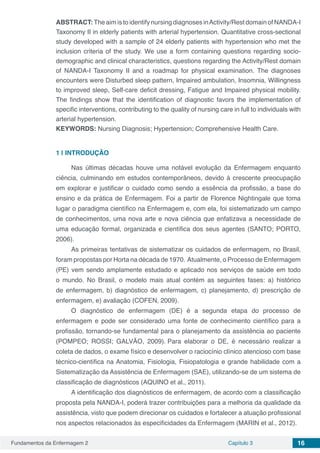 Fundamentos da Enfermagem 2 Capítulo 3 16
ABSTRACT: The aim is to identify nursing diagnoses inActivity/Rest domain of NANDA-I
Taxonomy II in elderly patients with arterial hypertension. Quantitative cross-sectional
study developed with a sample of 24 elderly patients with hypertension who met the
inclusion criteria of the study. We use a form containing questions regarding socio-
demographic and clinical characteristics, questions regarding the Activity/Rest domain
of NANDA-I Taxonomy II and a roadmap for physical examination. The diagnoses
encounters were Disturbed sleep pattern, Impaired ambulation, Insomnia, Willingness
to improved sleep, Self-care deficit dressing, Fatigue and Impaired physical mobility.
The findings show that the identification of diagnostic favors the implementation of
specific interventions, contributing to the quality of nursing care in full to individuals with
arterial hypertension.
KEYWORDS: Nursing Diagnosis; Hypertension; Comprehensive Health Care.
1 | 	INTRODUÇÃO
Nas últimas décadas houve uma notável evolução da Enfermagem enquanto
ciência, culminando em estudos contemporâneos, devido à crescente preocupação
em explorar e justificar o cuidado como sendo a essência da profissão, a base do
ensino e da prática de Enfermagem. Foi a partir de Florence Nightingale que toma
lugar o paradigma científico na Enfermagem e, com ela, foi sistematizado um campo
de conhecimentos, uma nova arte e nova ciência que enfatizava a necessidade de
uma educação formal, organizada e científica dos seus agentes (SANTO; PORTO,
2006).
As primeiras tentativas de sistematizar os cuidados de enfermagem, no Brasil,
foram propostas por Horta na década de 1970. Atualmente, o Processo de Enfermagem
(PE) vem sendo amplamente estudado e aplicado nos serviços de saúde em todo
o mundo. No Brasil, o modelo mais atual contém as seguintes fases: a) histórico
de enfermagem, b) diagnóstico de enfermagem, c) planejamento, d) prescrição de
enfermagem, e) avaliação (COFEN, 2009).
O diagnóstico de enfermagem (DE) é a segunda etapa do processo de
enfermagem e pode ser considerado uma fonte de conhecimento científico para a
profissão, tornando-se fundamental para o planejamento da assistência ao paciente
(POMPEO; ROSSI; GALVÃO, 2009). Para elaborar o DE, é necessário realizar a
coleta de dados, o exame físico e desenvolver o raciocínio clínico atencioso com base
técnico-científica na Anatomia, Fisiologia, Fisiopatologia e grande habilidade com a
Sistematização da Assistência de Enfermagem (SAE), utilizando-se de um sistema de
classificação de diagnósticos (AQUINO et al., 2011).
A identificação dos diagnósticos de enfermagem, de acordo com a classificação
proposta pela NANDA-I, poderá trazer contribuições para a melhoria da qualidade da
assistência, visto que podem direcionar os cuidados e fortalecer a atuação profissional
nos aspectos relacionados às especificidades da Enfermagem (MARIN et al., 2012).
 
