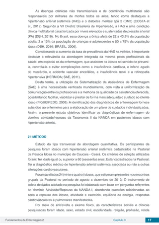 Fundamentos da Enfermagem 2 Capítulo 3 17
As doenças crônicas não transmissíveis e de ocorrência multifatorial são
responsáveis por milhares de mortes todos os anos, tendo como destaques a
hipertensão arterial sistêmica (HAS) e o diabetes mellitus tipo 2 (DM2) (COSTA et
al., 2012). Segundo a VII Diretriz Brasileira de Hipertensão, a HAS é uma condição
clínica multifatorial caracterizada por níveis elevados e sustentados de pressão arterial
(PA) (DBH, 2016). No Brasil, essa doença crônica afeta de 22 a 43,9% da população
adulta, 2 a 13% da população de crianças e adolescentes e 50 a 75% da população
idosa (DBH, 2016; BRASIL, 2006).
Considerando o aumento da taxa de prevalência da HAS na velhice, é importante
destacar a relevância da abordagem integrada da mesma pelos profissionais da
saúde, em especial os da enfermagem, que assistem os idosos no sentido de preveni-
la, controlá-la e evitar complicações como a insuficiência cardíaca, o infarto agudo
do miocárdio, o acidente vascular encefálico, a insuficiência renal e a retinopatia
hipertensiva (HERMIDA; SAE, 2011).
Desta forma, a utilização da Sistematização da Assistência de Enfermagem
(SAE) é uma necessidade verificada mundialmente, com vista à uniformização da
comunicação entre os profissionais e a melhoria da qualidade da assistência oferecida,
possibilitando facilitar, viabilizar e prestar de forma mais adequada o cuidado ao cliente
idoso (FIGUEIREDO, 2008).A identificação dos diagnósticos de enfermagem fornece
subsídios ao enfermeiro para a elaboração de um plano de cuidados individualizados.
Assim, o presente estudo objetivou identificar os diagnósticos de enfermagem do
domínio atividade/repouso da Taxonomia II da NANDA em pacientes idosos com
hipertensão arterial.
2 | 	MÉTODO
Estudo do tipo transversal de abordagem quantitativa. Os participantes da
pesquisa foram idosos com hipertensão arterial sistêmica cadastrados na Pastoral
da Pessoa Idosa no município de Caucaia - Ceará. Os critérios de seleção utilizados
foram: Ter idade igual ou superior a 60 (sessenta) anos; Estar cadastrados na Pastoral;
Ter o diagnóstico médico de hipertensão arterial sistêmica associada ou não a outras
alterações cardiovasculares.
Foramavaliados24(vinteequatro)idosos,queestiverampresentesnosencontros
grupais da Pastoral no período de agosto a dezembro de 2013. O instrumento de
coleta de dados adotado na pesquisa foi elaborado com base em perguntas referentes
ao domínio Atividade/Repouso da NANDA-I, abordando questões relacionadas ao
sono e repouso dos idosos, atividade e exercício, equilíbrio de energia, respostas
cardiovasculares e pulmonares manifestadas.
Por meio de entrevista e exame físico, as características sociais e clínicas
pesquisadas foram idade, sexo, estado civil, escolaridade, religião, profissão, renda
 