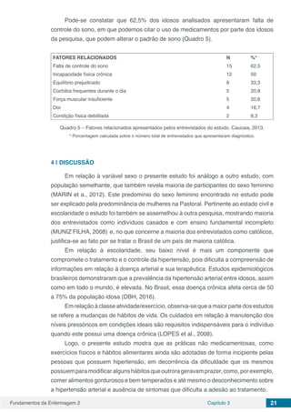 Fundamentos da Enfermagem 2 Capítulo 3 21
Pode-se constatar que 62,5% dos idosos analisados apresentaram falta de
controle do sono, em que podemos citar o uso de medicamentos por parte dos idosos
da pesquisa, que podem alterar o padrão de sono (Quadro 5).
FATORES RELACIONADOS N %*
Falta de controle do sono 15 62,5
Incapacidade física crônica 12 50
Equilíbrio prejudicado 8 33,3
Cochilos frequentes durante o dia 5 20,8
Força muscular insuficiente 5 20,8
Dor 4 16,7
Condição física debilitada 2 8,3
Quadro 5 – Fatores relacionados apresentados pelos entrevistados do estudo. Caucaia, 2013.
* Porcentagem calculada sobre o número total de entrevistados que apresentaram diagnóstico.
4 | 	DISCUSSÃO
Em relação à variável sexo o presente estudo foi análogo a outro estudo, com
população semelhante, que também revela maioria de participantes do sexo feminino
(MARIN et a., 2012). Este predomínio do sexo feminino encontrado no estudo pode
ser explicado pela predominância de mulheres na Pastoral. Pertinente ao estado civil e
escolaridade o estudo foi também se assemelhou à outra pesquisa, mostrando maioria
dos entrevistados como indivíduos casados e com ensino fundamental incompleto
(MUNIZ FILHA, 2008) e, no que concerne a maioria dos entrevistados como católicos,
justifica-se ao fato por se tratar o Brasil de um país de maioria católica.
Em relação à escolaridade, seu baixo nível é mais um componente que
compromete o tratamento e o controle da hipertensão, pois dificulta a compreensão de
informações em relação à doença arterial e sua terapêutica. Estudos epidemiológicos
brasileiros demonstraram que a prevalência da hipertensão arterial entre idosos, assim
como em todo o mundo, é elevada. No Brasil, essa doença crônica afeta cerca de 50
a 75% da população idosa (DBH, 2016).
Em relação à classe atividade/exercício, observa-se que a maior parte dos estudos
se refere a mudanças de hábitos de vida. Os cuidados em relação à manutenção dos
níveis pressóricos em condições ideais são requisitos indispensáveis para o indivíduo
quando este possui uma doença crônica (LOPES et al., 2008).
Logo, o presente estudo mostra que as práticas não medicamentosas, como
exercícios físicos e hábitos alimentares ainda são adotadas de forma incipiente pelas
pessoas que possuem hipertensão, em decorrência da dificuldade que os mesmos
possuemparamodificaralgunshábitosqueoutrorageravamprazer,como,porexemplo,
comer alimentos gordurosos e bem temperados e até mesmo o desconhecimento sobre
a hipertensão arterial e ausência de sintomas que dificulta a adesão ao tratamento.
 