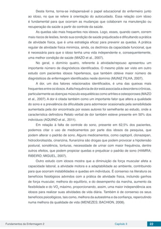 Fundamentos da Enfermagem 2 Capítulo 3 22
Desta forma, torna-se indispensável o papel educacional do enfermeiro junto
ao idoso, no que se refere à orientação do autocuidado. Essa relação com idoso
é fundamental para que ocorram as mudanças que colaboram na manutenção ou
recuperação da saúde a partir do controle da saúde.
As quedas são mais frequentes nos idosos. Logo, esses, quando caem, correm
mais riscos de lesões, tendo sua condição de saúde prejudicada e dificultando a prática
de atividade física, que é uma estratégia eficaz para prevenir as quedas. A prática
regular de atividade física minimiza, ainda, os declínios da capacidade funcional, que
é necessária para que o idoso tenha uma vida independente e, consequentemente,
uma melhor condição de saúde (MAZO et al., 2007).
No geral, o domínio quatro, referente à atividade/repouso apresentou um
importante número de diagnósticos identificados. O mesmo pôde ser visto em outro
estudo com pacientes idosos hipertensos, que também obteve maior número de
diagnósticos de enfermagem identificados neste domínio (MUNIZ FILHA, 2007).
A dor, um dos fatores relacionados identificados, é uma das queixas mais
frequentesentreosidosos.Aaltafrequênciadedorestáassociadaadesordenscrônicas,
particularmente as doenças músculo-esqueléticas como artrites e osteoporoses (MAZO
et al., 2007).A dor é citada também como um importante fator que altera a qualidade
do sono e a prevalência da dificuldade para adormecer ocasionada pela sensibilidade
aumentada pela dor encontrada por esses autores foi semelhante ao estudo, onde a
característica definidora Relato verbal de dor também esteve presente em 50% dos
indivíduos (AQUINO et al., 2011).
Em relação à falta de controle do sono, presente em 62,5% dos pacientes,
podemos citar o uso de medicamentos por parte dos idosos da pesquisa, que
podem alterar o padrão de sono. Alguns medicamentos, como captopril, clonazepan,
hidroclorotiazida, cinarizina, flunarizina são drogas que podem provocar a hipotensão
postural, sonolência, tonturas, necessidade de urinar com maior frequência, dentre
outros efeitos, que podem propiciar quedas e prejudicar o padrão de sono (HAMRA;
RIBEIRO; MIGUEL, 2007).
Outro estudo com idosos mostra que a diminuição da força muscular afeta a
capacidade laboral, a atividade motora e a adaptabilidade ao ambiente, contribuindo
para que ocorram instabilidades e quedas em indivíduos. É consenso na literatura os
benefícios fisiológicos advindos com a prática de atividade física, incluindo ganhos
de força muscular, melhora do equilíbrio, e do desempenho da marcha, aumento da
flexibilidade e do VO2
máximo, proporcionando, assim, uma maior independência aos
idosos para realizar suas atividades de vida diária. Também é de consenso os seus
benefícios psicológicos, tais como, melhora da autoestima e da confiança, repercutindo
numa melhora da qualidade de vida (MENEZES; BACHION, 2008).
 