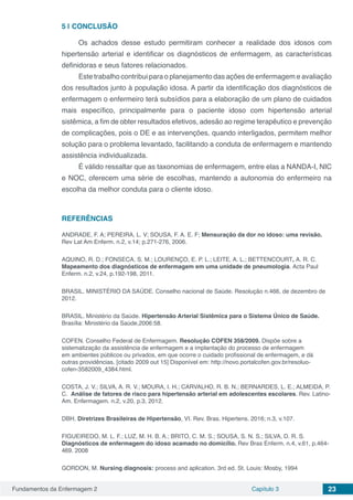 Fundamentos da Enfermagem 2 Capítulo 3 23
5 | 	CONCLUSÃO
Os achados desse estudo permitiram conhecer a realidade dos idosos com
hipertensão arterial e identificar os diagnósticos de enfermagem, as características
definidoras e seus fatores relacionados.
Este trabalho contribui para o planejamento das ações de enfermagem e avaliação
dos resultados junto à população idosa. A partir da identificação dos diagnósticos de
enfermagem o enfermeiro terá subsídios para a elaboração de um plano de cuidados
mais específico, principalmente para o paciente idoso com hipertensão arterial
sistêmica, a fim de obter resultados efetivos, adesão ao regime terapêutico e prevenção
de complicações, pois o DE e as intervenções, quando interligados, permitem melhor
solução para o problema levantado, facilitando a conduta de enfermagem e mantendo
assistência individualizada.
É válido ressaltar que as taxonomias de enfermagem, entre elas a NANDA-I, NIC
e NOC, oferecem uma série de escolhas, mantendo a autonomia do enfermeiro na
escolha da melhor conduta para o cliente idoso.
REFERÊNCIAS
ANDRADE, F. A; PEREIRA, L. V; SOUSA, F. A. E. F; Mensuração da dor no idoso: uma revisão.
Rev Lat Am Enferm. n.2, v.14; p.271-276, 2006.
AQUINO, R. D.; FONSECA, S. M.; LOURENÇO, E. P. L.; LEITE, A. L.; BETTENCOURT, A. R. C.
Mapeamento dos diagnósticos de enfermagem em uma unidade de pneumologia. Acta Paul
Enferm. n.2, v.24, p.192-198, 2011.
BRASIL. MINISTÉRIO DA SAÚDE. Conselho nacional de Saúde. Resolução n.466, de dezembro de
2012.
BRASIL. Ministério da Saúde. Hipertensão Arterial Sistêmica para o Sistema Único de Saúde.
Brasília: Ministério da Saúde,2006:58.
COFEN. Conselho Federal de Enfermagem. Resolução COFEN 358/2009. Dispõe sobre a
sistematização da assistência de enfermagem e a implantação do processo de enfermagem
em ambientes públicos ou privados, em que ocorre o cuidado profissional de enfermagem, e dá
outras providências. [citado 2009 out 15] Disponível em: http://novo.portalcofen.gov.br/resoluo-
cofen-3582009_4384.html.   
COSTA, J. V.; SILVA, A. R. V.; MOURA, I. H.; CARVALHO, R. B. N.; BERNARDES, L. E.; ALMEIDA, P.
C. Análise de fatores de risco para hipertensão arterial em adolescentes escolares. Rev. Latino-
Am. Enfermagem. n.2, v.20, p.3, 2012.
DBH. Diretrizes Brasileiras de Hipertensão, VI. Rev. Bras. Hipertens. 2016; n.3, v.107.
FIGUEIREDO, M. L. F.; LUZ, M. H. B. A.; BRITO, C. M. S.; SOUSA, S. N. S.; SILVA, D. R. S.
Diagnósticos de enfermagem do idoso acamado no domicílio. Rev Bras Enferm. n.4, v.61, p.464-
469. 2008
GORDON, M. Nursing diagnosis: process and aplication. 3rd ed. St. Louis: Mosby, 1994
 