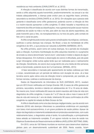 Fundamentos da Enfermagem 2 Capítulo 4 26
resistência ao meio ambiente (CAVALCANTE et. al, 2012).
A infecção é classificada de acordo com suas distintas formas de transmissão,
sendo a sífilis adquirida aquela transmitida, predominantemente, via sexual e se não
tratada adequadamente, a doença pode evoluir para as seguintes fases: primária,
secundária ou terciária (CAVALCANTE et. al, 2012). Em situações que a pessoa está
gestante é classificada como sífilis gestacional, podendo ocorrer a infecção do feto
e o recém-nascido apresentar a sífilis congênita. É válido ressaltar a importância do
tratamento de sífilis em todas as classificações, mas a gestacional pode causar maiores
problemas de saúde na mãe e no feto, pois além do risco de aborto espontâneo, ela
pode transmitir para o feto, via transplacentária ou na hora do parto, pelo contato do
feto com o canal de parto.
Asífilis congênita pode evoluir para graves complicações neurológicas, cardíacas,
auditivas e outras doenças nas crianças. No Brasil, a taxa de mortalidade de sífilis
congênita é de 40%, o que precisa ser reduzido (LAZARINI; BARBOSA, 2017).
Na sífilis primária, assim como em outras doenças, há o período de incubação
após a infecção. A primeira manifestação da sífilis adquirida (recente) é o surgimento
de erosão ou úlcera denominada “cancro duro”, esta lesão é indolor e depois de algum
tempo desaparece. Em mulheres a observação do cancro é dificultada, pois ele pode
surgir intravaginal, então outras ações terão que ser realizadas para o rastreamento
da infecção. Geralmente, do cancro duro surge dentro de uma média de três semanas
após a transmissão, podendo durar de 2 a 6 semanas. (BRASIL, 2015)
A fase secundária é marcada pelo aparecimento de lesões cutâneas por todo
o corpo, caracterizada por um período de latência com duração de anos. Já a fase
terciária ocorre após vários anos da infecção inicial e compreende, por exemplo, as
formas nervosa, cutânea e cardiovascular da doença.
Dados do Departamento de Informática do SUS (DATASUS, 2017), revelam
que em 2013 foram notificados em Campo Grande- MS, 8 casos de sífilis gestacional
primária, secundária, terciária e latente em adolescentes de 15 a 19 anos de idade.
No mesmo ano, foram notificados 82 casos de recém-nascidos até 6 dias de vida com
diagnóstico de sífilis congênita, 4 casos de 7 a 27 dias de vida e mais 4 casos de 27
dias de vida até menos de 1 ano de idade, totalizando 90 casos confirmados de sífilis
congênita na capital do estado de Mato Grosso do Sul.
A sífilis é classificada como uma das doenças negligenciadas, que de acordo com
Valverde (2018) são doenças infecciosas ou parasitárias endêmicas em população
com baixo nível socioeconômico, é um grave problema de saúde pública. Apesar de
dispor de diagnóstico e tratamento estabelecido em protocolos assistenciais, com custo
relativamente baixo, o diagnóstico ainda é tardio, há subnotificação, e principalmente
baixa adesão ao tratamento completo. É um agravo incluído na área da saúde nos
Objetivos Sustentáveis de Desenvolvimento do Milênio (AVELLEIRA; BOTTINO, 2006).
Em 2015, cerca de 150 líderes mundiais se reuniram para desenvolver objetivos
globais para um desenvolvimento sustentável até 2030. Nesta ocasião, foram
 