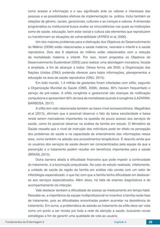 Fundamentos da Enfermagem 2 Capítulo 4 28
como acesso a informação e o seu significado ante os valores e interesses das
pessoas e as possibilidades efetivas de implementação na prática. Inclui também as
relações de gênero, raciais, geracionais, culturais e as crenças e valores. A dimensão
programática ou institucional busca avaliar as circunstâncias nas quais as instituições
como de saúde, educação, bem estar social e cultura são elementos que reproduzem
ou transformam as situações de vulnerabilidade (AYRES et al, 2006).
Um dos maiores problemas para a efetivação dos Objetivos do Desenvolvimento
do Milênio (ODM) estão relacionadas a saúde materna, neonatal e infantil e à saúde
reprodutiva. Dois dos 8 objetivos do milênio estão relacionados com a redução
da mortalidade materna e infantil. Por isso, foram propostos os Objetivos do
Desenvolvimento Sustentável (ODS) para realizar uma abordagem inovadora, focada
e ampliada, a fim de alcançar a todos. Dessa forma, até 2030, a Organização das
Nações Unidas (ONU) pretende oferecer para todos informações, planejamentos e
educação na área de saúde reprodutiva (ONU, 2015).
Em todo mundo, 1,4 milhão de gestantes foram infectadas com sífilis, segundo
a Organização Mundial da Saúde (OMS, 2008), destas, 80% haviam frequentado o
serviço de pré-natais. A sífilis congênita e gestacional são doenças de notificação
compulsória e apresentam 40% de taxa de mortalidade quando é congênita (LAZARINI;
BARBOSA, 2017).
A sífilis tem sido relacionada também ao baixo nível socioeconômico. Magalhães
et.al (2013), afirmam que é possível observar o fato da baixa escolaridade e baixa
renda serem marcadores importantes na questão do pouco acesso aos serviços de
saúde, como foi possível observar na análise da família em estudo. O Ministério da
Saúde ressalta que o nível de instrução dos indivíduos pode ter efeito na percepção
dos problemas de saúde e na capacidade de entendimento das informações nessa
área, como também na adesão aos procedimentos terapêuticos. É descrito ainda que
os usuários dos serviços de saúde devem ser conscientizados pela equipe de que a
prevenção e o tratamento podem resultar em benefícios importantes para a saúde
(BRASIL,2015).
Outra barreira aliada à dificuldade financeira que pode impedir a continuidade
do tratamento, é a locomoção prejudicada. No caso do estudo realizado, infelizmente,
a unidade de saúde da região da família em análise não consta com um setor de
infectologia especializado, o que faz com que a família tenha dificuldade em deslocar-
se aos serviços especializados. Além disso, há falta de exames diagnósticos e de
acompanhamento da infecção.
Vale destacar também a dificuldade de acesso ao medicamento em tempo hábil.
Ressalta-se, a importância da equipe multiprofissional no incentivo à família neste fase
de tratamento, pois as dificuldades encontradas podem acarretar na desistência do
tratamento. Em suma, a problemática da adesão ao tratamento da sífilis deve ser vista
como um ponto a ser revisto por toda a rede de atenção a saúde, buscando novas
estratégias a fim de garantir uma qualidade de vida ao usuário.
 