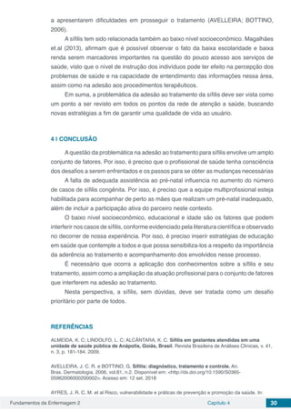 Fundamentos da Enfermagem 2 Capítulo 4 30
a apresentarem dificuldades em prosseguir o tratamento (AVELLEIRA; BOTTINO,
2006).
A sífilis tem sido relacionada também ao baixo nível socioeconômico. Magalhães
et.al (2013), afirmam que é possível observar o fato da baixa escolaridade e baixa
renda serem marcadores importantes na questão do pouco acesso aos serviços de
saúde, visto que o nível de instrução dos indivíduos pode ter efeito na percepção dos
problemas de saúde e na capacidade de entendimento das informações nessa área,
assim como na adesão aos procedimentos terapêuticos.
Em suma, a problemática da adesão ao tratamento da sífilis deve ser vista como
um ponto a ser revisto em todos os pontos da rede de atenção a saúde, buscando
novas estratégias a fim de garantir uma qualidade de vida ao usuário.
4 | 	CONCLUSÃO
A questão da problemática na adesão ao tratamento para sífilis envolve um amplo
conjunto de fatores. Por isso, é preciso que o profissional de saúde tenha consciência
dos desafios a serem enfrentados e os passos para se obter as mudanças necessárias
A falta de adequada assistência ao pré-natal influencia no aumento do número
de casos de sífilis congênita. Por isso, é preciso que a equipe multiprofissional esteja
habilitada para acompanhar de perto as mães que realizam um pré-natal inadequado,
além de incluir a participação ativa do parceiro neste contexto.
O baixo nível socioeconômico, educacional e idade são os fatores que podem
interferir nos casos de sífilis, conforme evidenciado pela literatura científica e observado
no decorrer de nossa experiência. Por isso, é preciso inserir estratégias de educação
em saúde que contemple a todos e que possa sensibiliza-los a respeito da importância
da aderência ao tratamento e acompanhamento dos envolvidos nesse processo.
É necessário que ocorra a aplicação dos conhecimentos sobre a sífilis e seu
tratamento, assim como a ampliação da atuação profissional para o conjunto de fatores
que interferem na adesão ao tratamento.
Nesta perspectiva, a sífilis, sem dúvidas, deve ser tratada como um desafio
prioritário por parte de todos.
REFERÊNCIAS
ALMEIDA, K. C; LINDOLFO, L. C; ALCÂNTARA, K. C. Sífilis em gestantes atendidas em uma
unidade de saúde pública de Anápolis, Goiás, Brasil. Revista Brasileira de Análises Clínicas, v. 41,
n. 3, p. 181-184. 2009.
AVELLEIRA, J. C. R. e BOTTINO, G. Sífilis: diagnóstico, tratamento e controle. An.
Bras. Dermatologia. 2006, vol.81, n.2. Disponível em: <http://dx.doi.org/10.1590/S0365-
05962006000200002>. Acesso em: 12 set. 2018
AYRES, J. R. C. M. et al Risco, vulnerabilidade e práticas de prevenção e promoção da saúde. In:
 