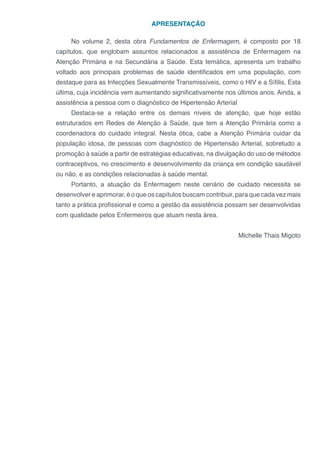 APRESENTAÇÃO
No volume 2, desta obra Fundamentos de Enfermagem, é composto por 18
capítulos, que englobam assuntos relacionados a assistência de Enfermagem na
Atenção Primária e na Secundária a Saúde. Esta temática, apresenta um trabalho
voltado aos principais problemas de saúde identificados em uma população, com
destaque para as Infecções Sexualmente Transmissíveis, como o HIV e a Sífilis. Esta
última, cuja incidência vem aumentando significativamente nos últimos anos. Ainda, a
assistência a pessoa com o diagnóstico de Hipertensão Arterial
Destaca-se a relação entre os demais níveis de atenção, que hoje estão
estruturados em Redes de Atenção à Saúde, que tem a Atenção Primária como a
coordenadora do cuidado integral. Nesta ótica, cabe a Atenção Primária cuidar da
população idosa, de pessoas com diagnóstico de Hipertensão Arterial, sobretudo a
promoção à saúde a partir de estratégias educativas, na divulgação do uso de métodos
contraceptivos, no crescimento e desenvolvimento da criança em condição saudável
ou não, e as condições relacionadas à saúde mental.
Portanto, a atuação da Enfermagem neste cenário de cuidado necessita se
desenvolver e aprimorar, é o que os capítulos buscam contribuir, para que cada vez mais
tanto a prática profissional e como a gestão da assistência possam ser desenvolvidas
com qualidade pelos Enfermeiros que atuam nesta área.
Michelle Thais Migoto
 