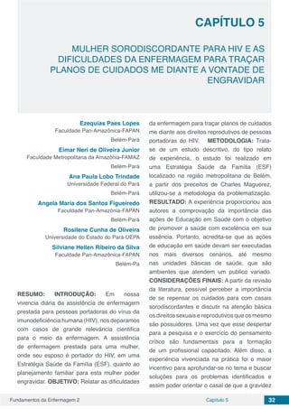 Fundamentos da Enfermagem 2 32Capítulo 5
MULHER SORODISCORDANTE PARA HIV E AS
DIFICULDADES DA ENFERMAGEM PARA TRAÇAR
PLANOS DE CUIDADOS ME DIANTE A VONTADE DE
ENGRAVIDAR
CAPÍTULO 5
Ezequias Paes Lopes
Faculdade Pan-Amazônica-FAPAN
Belém-Pará
Eimar Neri de Oliveira Junior
Faculdade Metropolitana da Amazônia-FAMAZ
Belém-Pará
Ana Paula Lobo Trindade
Universidade Federal do Pará
Belém-Pará
Angela Maria dos Santos Figueiredo
Faculdade Pan-Amazônia-FAPAN
Belém-Pará
Rosilene Cunha de Oliveira
Universidade do Estado do Pará-UEPA
Silviane Hellen Ribeiro da Silva
Faculdade Pan-Amazônica-FAPAN
Belém-Pa
RESUMO: INTRODUÇÃO: Em nossa
vivencia diária da assistência de enfermagem
prestada para pessoas portadoras do vírus da
imunodeficiência humana (HIV), nos deparamos
com casos de grande relevância cientifica
para o meio da enfermagem. A assistência
de enfermagem prestada para uma mulher,
onde seu esposo é portador do HIV, em uma
Estratégia Saúde da Família (ESF), quanto ao
planejamento familiar para esta mulher poder
engravidar. OBJETIVO: Relatar as dificuldades
da enfermagem para traçar planos de cuidados
me diante aos direitos reprodutivos de pessoas
portadoras do HIV. METODOLOGIA: Trata-
se de um estudo descritivo, do tipo relato
de experiência, o estudo foi realizado em
uma Estratégia Saúde da Família (ESF)
localizado na região metropolitana de Belém,
a partir dos preceitos de Charles Maguerez,
utilizou-se a metodologia da problematização.
RESULTADO: A experiência proporcionou aos
autores a comprovação da importância das
ações de Educação em Saúde com o objetivo
de promover a saúde com excelência em sua
essência. Portanto, acredita-se que as ações
de educação em saúde devam ser executadas
nos mais diversos cenários, até mesmo
nas unidades básicas de saúde, que são
ambientes que atendem um publico variado.
CONSIDERAÇÕES FINAIS: A partir da revisão
da literatura, possível perceber a importância
de se repensar os cuidados para com casais
sorodiscordantes e discutir na atenção básica
os direitos sexuais e reprodutivos que os mesmo
são possuidores. Uma vez que esse despertar
para a pesquisa e o exercício do pensamento
crítico são fundamentais para a formação
de um profissional capacitado. Além disso, a
experiência vivenciada na prática foi o maior
incentivo para aprofundar-se no tema e buscar
soluções para os problemas identificados e
assim poder orientar o casal de que a gravidez
 