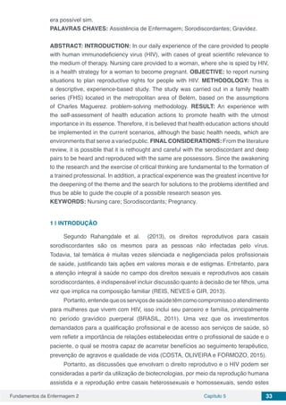 Fundamentos da Enfermagem 2 Capítulo 5 33
era possível sim.
PALAVRAS CHAVES: Assistência de Enfermagem; Sorodiscordantes; Gravidez.
ABSTRACT: INTRODUCTION: In our daily experience of the care provided to people
with human immunodeficiency virus (HIV), with cases of great scientific relevance to
the medium of therapy. Nursing care provided to a woman, where she is spied by HIV,
is a health strategy for a woman to become pregnant. OBJECTIVE: to report nursing
situations to plan reproductive rights for people with HIV. METHODOLOGY: This is
a descriptive, experience-based study. The study was carried out in a family health
series (FHS) located in the metropolitan area of ​​Belém, based on the assumptions
of Charles Maguerez. problem-solving methodology. RESULT: An experience with
the self-assessment of health education actions to promote health with the utmost
importance in its essence. Therefore, it is believed that health education actions should
be implemented in the current scenarios, although the basic health needs, which are
environments that serve a varied public. FINAL CONSIDERATIONS: From the literature
review, it is possible that it is rethought and careful with the serodiscordant and deep
pairs to be heard and reproduced with the same are possessors. Since the awakening
to the research and the exercise of critical thinking are fundamental to the formation of
a trained professional. In addition, a practical experience was the greatest incentive for
the deepening of the theme and the search for solutions to the problems identified and
thus be able to guide the couple of a possible research season yes.
KEYWORDS: Nursing care; Sorodiscordants; Pregnancy.
1 | 	INTRODUÇÃO
Segundo Rahangdale et al. (2013), os direitos reprodutivos para casais
sorodiscordantes são os mesmos para as pessoas não infectadas pelo vírus.
Todavia, tal temática é muitas vezes silenciada e negligenciada pelos profissionais
de saúde, justificando tais ações em valores morais e de estigmas. Entretanto, para
a atenção integral à saúde no campo dos direitos sexuais e reprodutivos aos casais
sorodiscordantes, é indispensável incluir discussão quanto à decisão de ter filhos, uma
vez que implica na composição familiar (REIS, NEVES e GIR, 2013).
Portanto,entendequeosserviçosdesaúdetêmcomocompromissooatendimento
para mulheres que vivem com HIV, isso inclui seu parceiro e família, principalmente
no período gravídico puerperal (BRASIL, 2011). Uma vez que os investimentos
demandados para a qualificação profissional e de acesso aos serviços de saúde, só
vem refletir a importância de relações estabelecidas entre o profissional de saúde e o
paciente, o qual se mostra capaz de acarretar benefícios ao seguimento terapêutico,
prevenção de agravos e qualidade de vida (COSTA, OLIVEIRA e FORMOZO, 2015).
Portanto, as discussões que envolvam o direito reprodutivo e o HIV podem ser
consideradas a partir da utilização de biotecnologias, por meio da reprodução humana
assistida e a reprodução entre casais heterossexuais e homossexuais, sendo estes
 