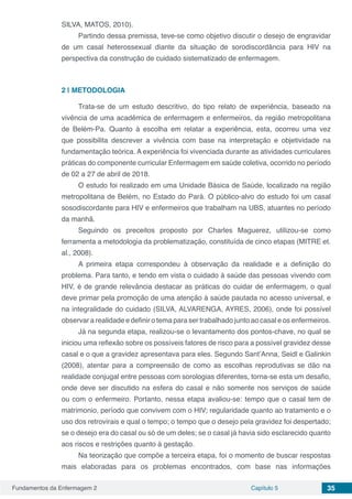 Fundamentos da Enfermagem 2 Capítulo 5 35
SILVA, MATOS, 2010).
Partindo dessa premissa, teve-se como objetivo discutir o desejo de engravidar
de um casal heterossexual diante da situação de sorodiscordância para HIV na
perspectiva da construção de cuidado sistematizado de enfermagem.
2 | 	METODOLOGIA
Trata-se de um estudo descritivo, do tipo relato de experiência, baseado na
vivência de uma acadêmica de enfermagem e enfermeiros, da região metropolitana
de Belém-Pa. Quanto à escolha em relatar a experiência, esta, ocorreu uma vez
que possibilita descrever a vivência com base na interpretação e objetividade na
fundamentação teórica. A experiência foi vivenciada durante as atividades curriculares
práticas do componente curricular Enfermagem em saúde coletiva, ocorrido no período
de 02 a 27 de abril de 2018.
O estudo foi realizado em uma Unidade Básica de Saúde, localizado na região
metropolitana de Belém, no Estado do Pará. O público-alvo do estudo foi um casal
sosodiscordante para HIV e enfermeiros que trabalham na UBS, atuantes no período
da manhã.
Seguindo os preceitos proposto por Charles Maguerez, utilizou-se como
ferramenta a metodologia da problematização, constituída de cinco etapas (MITRE et.
al., 2008).
A primeira etapa correspondeu à observação da realidade e a definição do
problema. Para tanto, e tendo em vista o cuidado à saúde das pessoas vivendo com
HIV, é de grande relevância destacar as práticas do cuidar de enfermagem, o qual
deve primar pela promoção de uma atenção à saúde pautada no acesso universal, e
na integralidade do cuidado (SILVA, ALVARENGA, AYRES, 2006), onde foi possível
observar a realidade e definir o tema para ser trabalhado junto ao casal e os enfermeiros.
Já na segunda etapa, realizou-se o levantamento dos pontos-chave, no qual se
iniciou uma reflexão sobre os possíveis fatores de risco para a possível gravidez desse
casal e o que a gravidez apresentava para eles. Segundo Sant’Anna, Seidl e Galinkin
(2008), atentar para a compreensão de como as escolhas reprodutivas se dão na
realidade conjugal entre pessoas com sorologias diferentes, torna-se esta um desafio,
onde deve ser discutido na esfera do casal e não somente nos serviços de saúde
ou com o enfermeiro. Portanto, nessa etapa avaliou-se: tempo que o casal tem de
matrimonio, período que convivem com o HIV; regularidade quanto ao tratamento e o
uso dos retrovirais e qual o tempo; o tempo que o desejo pela gravidez foi despertado;
se o desejo era do casal ou só de um deles; se o casal já havia sido esclarecido quanto
aos riscos e restrições quanto à gestação.
Na teorização que compõe a terceira etapa, foi o momento de buscar respostas
mais elaboradas para os problemas encontrados, com base nas informações
 