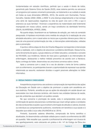 Fundamentos da Enfermagem 2 Capítulo 5 36
fundamentadas em estudos científicos, partindo que a saúde é direito de todos,
garantindo pelo Sistema Único de Saúde (SUS), esse sistema permitiu se estruturar
um programa com acesso universal à prevenção, ao tratamento e ao cuidado à saúde
em todas as suas dimensões (BRASIL, 2015). De acordo com Guimarães, Ferraz;
Carvalho, Galvão (2002; 2008), a AIDS “é uma doença estigmatizante e traz consigo
uma série de repercussões negativas na vida de quem vive com o HIV, o que é
extensivo as suas famílias”. Vivenciar a experiência da maternidade está fortemente
impregnado em nossa cultura, sendo um traço constitutivo da identidade feminina
(SILVA, ALVARENGA, AYRES, 2006).
Na quarta etapa, levantaram-se as hipóteses de solução, por meio do conteúdo
pesquisado. A hipótese encontrada como medida de solução foi à realização de uma
atividade educativa, com o casal sobre os riscos que a gravidez oferece para o feto no
caso de uma possível contaminação da mãe, e intervenções sistematizadas, voltadas
para a prevenção.
A quinta e última etapa do Arco de Charles Maguerez corresponde à intervenção
sobre a realidade, com o objetivo de solucionar o problema identificado. Dessa forma,
como ferramenta de apoio, o grupo elaborou um folder educativo, constando o conceito
de HIV/AIDS, sua incidência, fatores de risco para a gestação e as intervenções de
enfermagem, destacando o melhor método preventivo de acordo com a literatura.
Após a entrega do folder, desenvolveu-se uma breve conversa sobre o tema.
Após a conversa com o casal, foi a vez de abordar o tema de forma coletiva
com os enfermeiros, os participantes tiveram a oportunidade de expressar sua opinião
relacionada ao assunto, esclarecer dúvidas e sugerir possíveis alterações no folder
informativo.
3 | 	RESULTADOS E DISCUSSÃO
Aexperiência proporcionou aos autores a comprovação da importância das ações
de Educação em Saúde com o objetivo de promover a saúde com excelência em
sua essência. Portanto, acredita-se que as ações de educação em saúde devam ser
executadas nos mais diversos cenários, até mesmo nas unidades básicas de saúde,
que são ambientes que atendem um publico variado.
No que concerne à promoção da saúde, esta é compreendida como uma
combinação de apoios educacionais e ambientais que visam atingir ações e condições
de vida conducentes à saúde e que envolvem a formação de atitudes e valores, levando
os indivíduos ao comportamento autônomo, revertendo em benefício à sua saúde e à
daqueles que estão à sua volta (VILANOVA et al. 2014).
Portanto, buscando saberes diferentes, comprovado de forma cientifica e
atualizados, foi desenvolvida a atividade voltada para o casal e os enfermeiros da UBS
em questão. Vale ressaltar que, quando o profissional de enfermagem vai à busca do
seu aperfeiçoamento, está colocando em prática o Art. 14º do Código de Ética dos
 