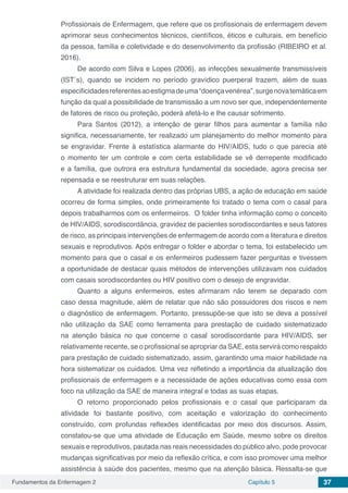 Fundamentos da Enfermagem 2 Capítulo 5 37
Profissionais de Enfermagem, que refere que os profissionais de enfermagem devem
aprimorar seus conhecimentos técnicos, científicos, éticos e culturais, em benefício
da pessoa, família e coletividade e do desenvolvimento da profissão (RIBEIRO et al.
2016).
De acordo com Silva e Lopes (2006), as infecções sexualmente transmissíveis
(IST´s), quando se incidem no período gravídico puerperal trazem, além de suas
especificidadesreferentesaoestigmadeuma“doençavenérea”,surgenovatemáticaem
função da qual a possibilidade de transmissão a um novo ser que, independentemente
de fatores de risco ou proteção, poderá afetá-lo e lhe causar sofrimento.
Para Santos (2012), a intenção de gerar filhos para aumentar a família não
significa, necessariamente, ter realizado um planejamento do melhor momento para
se engravidar. Frente à estatística alarmante do HIV/AIDS, tudo o que parecia até
o momento ter um controle e com certa estabilidade se vê derrepente modificado
e a família, que outrora era estrutura fundamental da sociedade, agora precisa ser
repensada e se reestruturar em suas relações.
A atividade foi realizada dentro das próprias UBS, a ação de educação em saúde
ocorreu de forma simples, onde primeiramente foi tratado o tema com o casal para
depois trabalharmos com os enfermeiros. O folder tinha informação como o conceito
de HIV/AIDS, sorodiscordância, gravidez de pacientes sorodiscordantes e seus fatores
de risco, as principais intervenções de enfermagem de acordo com a literatura e direitos
sexuais e reprodutivos. Após entregar o folder e abordar o tema, foi estabelecido um
momento para que o casal e os enfermeiros pudessem fazer perguntas e tivessem
a oportunidade de destacar quais métodos de intervenções utilizavam nos cuidados
com casais sorodiscordantes ou HIV positivo com o desejo de engravidar.
Quanto a alguns enfermeiros, estes afirmaram não terem se deparado com
caso dessa magnitude, além de relatar que não são possuidores dos riscos e nem
o diagnóstico de enfermagem. Portanto, pressupõe-se que isto se deva a possível
não utilização da SAE como ferramenta para prestação de cuidado sistematizado
na atenção básica no que concerne o casal sorodiscordante para HIV/AIDS, ser
relativamente recente, se o profissional se apropriar da SAE, esta servirá como respaldo
para prestação de cuidado sistematizado, assim, garantindo uma maior habilidade na
hora sistematizar os cuidados. Uma vez refletindo a importância da atualização dos
profissionais de enfermagem e a necessidade de ações educativas como essa com
foco na utilização da SAE de maneira integral e todas as suas etapas.
O retorno proporcionado pelos profissionais e o casal que participaram da
atividade foi bastante positivo, com aceitação e valorização do conhecimento
construído, com profundas reflexões identificadas por meio dos discursos. Assim,
constatou-se que uma atividade de Educação em Saúde, mesmo sobre os direitos
sexuais e reprodutivos, pautada nas reais necessidades do público alvo, pode provocar
mudanças significativas por meio da reflexão crítica, e com isso promover uma melhor
assistência à saúde dos pacientes, mesmo que na atenção básica. Ressalta-se que
 