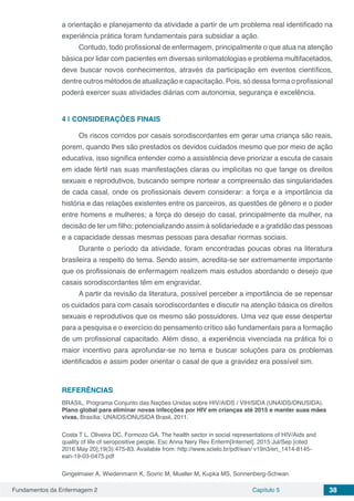 Fundamentos da Enfermagem 2 Capítulo 5 38
a orientação e planejamento da atividade a partir de um problema real identificado na
experiência prática foram fundamentais para subsidiar a ação.
Contudo, todo profissional de enfermagem, principalmente o que atua na atenção
básica por lidar com pacientes em diversas sintomatologias e problema multifacetados,
deve buscar novos conhecimentos, através da participação em eventos científicos,
dentre outros métodos de atualização e capacitação. Pois, só dessa forma o profissional
poderá exercer suas atividades diárias com autonomia, segurança e excelência.
4 | 	CONSIDERAÇÕES FINAIS
Os riscos corridos por casais sorodiscordantes em gerar uma criança são reais,
porem, quando lhes são prestados os devidos cuidados mesmo que por meio de ação
educativa, isso significa entender como a assistência deve priorizar a escuta de casais
em idade fértil nas suas manifestações claras ou implícitas no que tange os direitos
sexuais e reprodutivos, buscando sempre nortear a compreensão das singularidades
de cada casal, onde os profissionais devem considerar: a força e a importância da
história e das relações existentes entre os parceiros, as questões de gênero e o poder
entre homens e mulheres; a força do desejo do casal, principalmente da mulher, na
decisão de ter um filho; potencializando assim à solidariedade e a gratidão das pessoas
e a capacidade dessas mesmas pessoas para desafiar normas sociais.
Durante o período da atividade, foram encontradas poucas obras na literatura
brasileira a respeito do tema. Sendo assim, acredita-se ser extremamente importante
que os profissionais de enfermagem realizem mais estudos abordando o desejo que
casais sorodiscordantes têm em engravidar.
A partir da revisão da literatura, possível perceber a importância de se repensar
os cuidados para com casais sorodiscordantes e discutir na atenção básica os direitos
sexuais e reprodutivos que os mesmo são possuidores. Uma vez que esse despertar
para a pesquisa e o exercício do pensamento crítico são fundamentais para a formação
de um profissional capacitado. Além disso, a experiência vivenciada na prática foi o
maior incentivo para aprofundar-se no tema e buscar soluções para os problemas
identificados e assim poder orientar o casal de que a gravidez era possível sim.
REFERÊNCIAS
BRASIL, Programa Conjunto das Nações Unidas sobre HIV/AIDS / VIH/SIDA (UNAIDS/ONUSIDA).
Plano global para eliminar novas infecções por HIV em crianças até 2015 e manter suas mães
vivas. Brasília: UNAIDS/ONUSIDA Brasil, 2011.
Costa T L, Oliveira DC, Formozo GA. The health sector in social representations of HIV/Aids and
quality of life of seropositive people. Esc Anna Nery Rev Enferm[Internet]. 2015 Jul/Sep [cited
2016 May 20];19(3):475-83. Available from: http://www.scielo.br/pdf/ean/ v19n3/en_1414-8145-
ean-19-03-0475.pdf
Gingelmaier A, Wiedenmann K, Sovric M, Mueller M, Kupka MS, Sonnenberg-Schwan
 