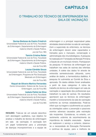 Fundamentos da Enfermagem 2 40Capítulo 6
O TRABALHO DO TÉCNICO DE ENFERMAGEM NA
SALA DE VACINAÇÃO
CAPÍTULO 6
Denise Barbosa de Castro Friedrich
Universidade Federal de Juiz de Fora, Faculdade
de Enfermagem, Departamento de Enfermagem
materno Infantil e Saúde Pública.
Juiz de Fora MG
Tamíris Cristina Reiter
Universidade Federal de Juiz de Fora, Faculdade
de Enfermagem, Departamento de Enfermagem
materno Infantil e Saúde Pública.
Juiz de Fora MG
Louise Cândido Souza
Universidade Federal de Juiz de Fora, Faculdade
de Enfermagem, Programa de Pós Graduação
Mestrado em Enfermagem
Juiz de Fora MG
Raquel de Oliveira Martins Fernandes
Centro Universitário Estácio de Sá, Curso de
Enfermagem. Juiz de Fora MG
Izabela Palitot da Silva
Universidade Federal de Juiz de Fora, Faculdade
de Enfermagem, Departamento de Enfermagem
materno Infantil e Saúde Pública.
Juiz de Fora MG
RESUMO: Trata-se de um estudo descritivo
com abordagem qualitativa, cujo objetivo foi
analisar o trabalho do técnico de enfermagem
em sala de vacinação. A vacinação tem
um papel fundamental para a prevenção
de doenças imunopreviníveis e a equipe de
enfermagem é a principal responsável pelas
atividades desenvolvidas na sala de vacinação.
Com a supervisão do enfermeiro, os técnicos
de enfermagem devem estar capacitados e
treinados para o manuseio, conservação e
administração dos imunobiológicos. A pesquisa
foi realizada em 7 Unidades deAtenção Primária
à Saúde de um município mineiro. Participaram
da pesquisa 15 técnicos de enfermagem que
trabalham nas salas de vacinas das referidas
unidades. A coleta dos dados foi através de
entrevista semiestruturada utilizando, como
análise de dados, a hermenêutica dialética. A
pesquisa foi submetida ao Comitê de Ética e
aprovada. Os dados obtidos foram analisados
a partir de duas categorias: A rotina de
trabalho do técnico de enfermagem em sala de
vacinação e capacitação dos profissionais que
trabalham na sala de vacinas. Os resultados
apontaram que os técnicos de enfermagem
mantêm o funcionamento da sala de vacinação
conforme as normas estabelecidas. Pode-se
inferir que na triagem e acolhimento ao usuário
as orientações sobre a prevenção e possíveis
eventos adversos causados pela vacinação
são incipientes. Constata-se, no entanto, um
sentimento unânime de reconhecimento da
importância do trabalho executado. Apesar
de realizarem o serviço a contento, observa-
se a necessidade de Educação Permanente
e contínua da equipe, para a melhoria da
 