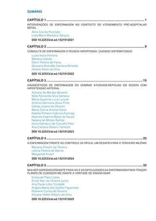 SUMÁRIO
CAPÍTULO 1.................................................................................................................1
INTERVENÇÕES DE ENFERMAGEM NO CONTEXTO DO ATENDIMENTO PRÉ-HOSPITALAR
MÓVEL
Aline Cecilia Pizzolato
Leila Maria Mansano Sarquis
DOI 10.22533/at.ed.1521912021
CAPÍTULO 2.................................................................................................................9
CONSULTA DE ENFERMAGEM À PESSOA HIPERTENSA: CUIDADO SISTEMATIZADO
Luiza Vieira Ferreira
Mariana Galvão
Elenir Pereira de Paiva
Geovana Brandão Santana Almeida
Girlene Alves da Silva
DOI 10.22533/at.ed.1521912022
CAPÍTULO 3...............................................................................................................15
DIAGNÓSTICOS DE ENFERMAGEM DO DOMÍNIO ATIVIDADE/REPOUSO EM IDOSOS COM
HIPERTENSÃO ARTERIAL
Adriana de Moraes Bezerra
Kelly Fernanda Silva Santana
Maria Dayanne Luna Lucceti
Antônio Germane Alves Pinto
Célida Juliana de Oliveira
Maria Corina Amaral Viana
Natália Pinheiro Fabrício Formiga
Naanda Kaanna Matos de Souza
Natana de Morais Ramos
Nuno Damácio de Carvalho Félix
Ana Carolina Ribeiro Tamboril
DOI 10.22533/at.ed.1521912023
CAPÍTULO 4...............................................................................................................25
A ENFERMAGEM FRENTE AO CONTROLE DA SÍFILIS: UM DESAFIO PARA O TERCEIRO MILÊNIO
Mariana Dresch de Oliveira
Letícia Pereira de Barros
Margarete Knoch
DOI 10.22533/at.ed.1521912024
CAPÍTULO 5...............................................................................................................32
MULHER SORODISCORDANTE PARA HIV E AS DIFICULDADES DA ENFERMAGEM PARA TRAÇAR
PLANOS DE CUIDADOS ME DIANTE A VONTADE DE ENGRAVIDAR
Ezequias Paes Lopes
Eimar Neri de Oliveira Junior
Ana Paula Lobo Trindade
Angela Maria dos Santos Figueiredo
Rosilene Cunha de Oliveira
Silviane Hellen Ribeiro da Silva
DOI 10.22533/at.ed.1521912025
 