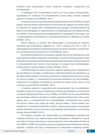 Fundamentos da Enfermagem 2 Capítulo 6 42
mantendo suas características iniciais conferindo imunidade, considerando sua
termolabilidade.
A distribuição dos imunobiológicos ocorre em cinco esferas administrativas,
organizadas em instâncias de armazenamento, sendo estas: nacional, estadual
regional, municipal e local (BRASIL, 2013).
Ainstância nacional é formada pela Coordenação-Geral do PNI (CGPNI), unidade
gestora, estrutura técnico-administrativa da Secretaria de Vigilância em Saúde (SVS)
do Ministério da Saúde (MS). Caracterizada pela aquisição, acondicionamento de
todos os imunobiológicos e, posteriormente, sua distribuição para os estados através
da CENADI (Central Nacional de Armazenamento e Distribuição de Insumos), sob
a responsabilidade administrativa da Secretaria-Executiva do Ministério da Saúde
(BRASIL, 2013).
Nessa instância, os mesmos são armazenados e conservados em câmaras
frigoríficas com temperaturas negativas de - 20ºC e positivas de +2ºC e +8ºC. A
distribuição para os estados é realizada através de via aérea ou terrestre, conservando-
os em caixas térmicas de acordo com o PNI (BRASIL, 2013).
Na instância Estadual são armazenados aqueles que irão ser utilizados em cada
área federada do Brasil, designados à distribuição na rede de saúde do estado. A área
física deve conter espaço suficiente para alocação de equipamentos, acondicionamento
e armazenamento dos insumos, área destinada ao preparo dos imunobiologicos,
câmara positiva, câmara negativa e freezer (BRASIL, 2014).
A CGPNI trabalha de forma articulada a instância Estadual para o planejamento
das atividades de vacinação, considerando o Calendário Nacional de Vacinação e as
situações epidemiológicas vivenciadas. Garantindo o abastecimento de todas as salas
de vacina do estado, e o atendimento de demandas especificas de cada localidade,
respeitando as condições necessárias ao processo da cadeia de frio, seja no nível
municipal ou local (SILVA; FLAUSINO, 2017).
A instância regional é responsável pelo armazenamento dos imunobiológicos
utilizados na rede de serviços de saúde dos municípios de abrangência, incorporando
as Centrais Regionais de Rede de Frio (CRRFs). As CRRFs são de responsabilidade
das secretarias estaduais de Saúde. A central regional de Rede de Frio deve conter
espaço para o armazenamento dos imunobiológicos, almoxarifado para guarda
de insumos, acesso para veiculo de carga, sala de preparo, câmara positiva com
antecâmara, ou câmaras refrigeradas e freezers, freezers para guarda e conservação
do gelo reutilizável e grupo de gerador, para situações de emergência, como falta de
energia elétrica (BRASIL, 2013).
Na instância municipal são armazenados os imunobiológicos recebidos das
instâncias anteriores que, posteriormente, serão distribuídos e utilizados na sala de
vacinação, nível local. Encontra-se, nessa instância, a Central Municipal de Rede de
Frio (CMRF). A CMRF deve possuir estrutura e equipamentos semelhantes as centrais
regionais, contando com toda a infraestrutura já mencionada e dispondo também
 