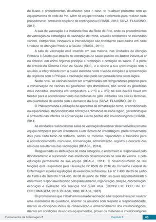 Fundamentos da Enfermagem 2 Capítulo 6 43
de fluxos e procedimentos detalhados para o caso de qualquer problema com os
equipamentos da rede de frio. Além de equipe treinada e orientada para realizar cada
procedimento constante no plano de contingência (BRASIL, 2013; SILVA; FLAUSINO,
2017).
A sala de vacinação é a instância final da Rede de Frio, onde os procedimentos
de vacinação ou estratégias de vacinação de rotina, aquelas constantes no calendário
vacinal, campanhas, bloqueios e intensificação são finalmente executados em cada
Unidade de Atenção Primária à Saúde (BRASIL, 2013).
A sala de vacinação está inserida em sua maioria, nas Unidades de Atenção
Primária à Saúde que através de estratégias de saúde pública no âmbito individual e/
ou coletivo tem como objetivo principal a promoção e proteção da saúde. É a porta
de entrada do Sistema Único de Saúde (SUS), e é devido a sua aproximação com o
usuário, a integralidade com a qual é atendido neste nível de atenção e a aproximação
de objetivos com o PNI que a vacinação não pode ser pensada fora desta lógica.
Neste nível, as vacinas devem ser armazenadas em refrigeradores próprios para
a conservação de vacinas ou geladeiras tipo domésticas, não sendo as geladeiras
mais indicadas, mantidos em temperatura + 2 ºC e + 8ºC; na sala deverá haver um
freezer para o acondicionamento das bobinas de gelo utilizadas nas caixas térmicas,
em quantidade de acordo com a demanda da área (SILVA; FLAUSINO, 2017).
O PNI recomenda a utilização de aparelhos de climatização como, ar condicionado
ou aquecedores, dependendo das condições climáticas de cada região, garantindo que
o ambiente não interfira na conservação e evite perdas dos imunobiológicos (BRASIL,
2014).
As atividades realizadas nas salas de vacinação devem ser desenvolvidas por uma
equipe composta por um enfermeiro e um técnico de enfermagem, preferencialmente
dois para cada turno de trabalho, sendo os mesmos capacitados e treinados para
o acondicionamento, manuseio, conservação, administração, registro e descarte dos
resíduos resultantes das vacinações (BRASIL, 2014).
Resguardado as atribuições de cada categoria, o enfermeiro é responsável pelo
monitoramento e supervisão das atividades desenvolvidas na sala de vacina, e pela
educação permanente de sua equipe (BRASIL, 2014). O desenvolvimento de tais
funções está respaldado pela Resolução N° 0509 de 2016 do Conselho Federal de
Enfermagem e pelas legislações do exercício profissional, Lei n° 7.498, de 25 de junho
de 1986 e do Decreto n°94.406, de 08 de junho de 1987, as quais responsabilizam o
enfermeiro responsável técnico pelo planejamento, organização, direção, coordenação,
execução e avaliação dos serviços nos quais atua. (CONSELHO FEDERAL DE
ENFERMAGEM, 2016; BRASIL,1986; BRASIL,1987)
Osprofissionaisquetrabalhamnasaladevacinaçãosãoresponsáveispor:realizar
uma assistência de qualidade, orientar os usuários com respeito e responsabilidade,
manter as condições ideais de conservação e armazenamento dos imunobiológicos,
manter em condições de uso os equipamentos, prover os materiais e imunobiológicos
 