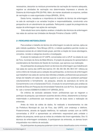 Fundamentos da Enfermagem 2 Capítulo 6 44
necessários, descartar os resíduos provenientes da vacinação de maneira adequada,
registrar as atividades de vacinação nos determinados impressos e através do
Sistema de Informação-PNI (SI-PNI). Além, de manter atualizado os arquivos, cartões
de vacinação e a sala organizada e limpa (BRASIL, 2014).
Desta forma, ressalta-se a importância do trabalho do técnico de enfermagem
na sala de vacinação e as variadas funções e responsabilidades, construindo uma
perspectiva de um atendimento de qualidade. Reforçando o papel de protagonista da
equipe de enfermagem nas ações de vacinação.
Este estudo teve como objetivo analisar o trabalho dos técnicos de enfermagem
nas salas de vacinas nas Unidades de Atenção Primária à Saúde -UAPS.
2 | 	PERCURSO METODOLÓGICO
Para analisar o trabalho do técnico de enfermagem na sala de vacinas, optou-se
pelo método qualitativo. Para Minayo (2014), o método qualitativo permite revelar os
processos sociais de um determinado grupo, permite a criação de novas abordagens,
conceitos, revisão e categorias durante a investigação.
O estudo foi realizado em 07 UAPS, conveniadas com a UFJF na cidade de Juiz
de Fora, município da Zona da Mata Mineira. O projeto de pesquisa foi apresentado á
coordenadora da Secretaria de Saúde do município, que aprovou sua realização.
Os participantes da pesquisa foram os técnicos de enfermagem que trabalhavam
nas salas de vacina das UAPS dos bairros: B1; B2; B3; B4; B5; B6 E B7. Utilizou-se
como critério de inclusão para a seleção dos participantes, os técnicos de enfermagem
que trabalham nas salas de vacinas das referidas unidades, profissionais que possuem
tempo de trabalho em salas de vacinas superior a um ano e que aceitaram participar
voluntariamente e formalmente da pesquisa, através da assinatura do termo de
Consentimento Livre e Esclarecido(TCLE). O estudo foi encaminhado para análise do
Comitê de Ética em Pesquisa da Universidade Federal de Juiz de Fora. Sua aprovação
foi sob o número 63086016.9.0000.5147 (BRASIL,2012)
Os critérios de exclusão adotados foram: profissionais que se negaram a
participar da pesquisa, que estavam ausentes devido a férias, afastamento ou licença-
maternidade e profissionais que recusaram mais de duas vezes a realização da
entrevista.
Antes do inicio da coleta de dados, foi realizado o levantamentos no site
da Prefeitura Municipal de Juiz de Fora, das UAPS, com endereço e telefone.
Posteriormente, através de ligação telefônica, foi realizado contato com as UAPS
conveniadas à UFJF e apresentado ao enfermeiro responsável pela unidade o
objetivo da pesquisa, sendo que as visitas às unidades não foram agendadas. Dos 15
técnicos de enfermagem contatados, 9 participaram da entrevista, os demais foram
enquadrados nos critérios de exclusão.
Os participantes da pesquisa poderiam correr riscos classificados como mínimos,
 