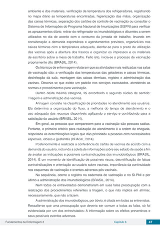 Fundamentos da Enfermagem 2 Capítulo 6 47
ambiente e dos materiais, verificação da temperatura dos refrigeradores, registrando
no mapa diário as temperaturas encontradas, higienização das mãos, organização
das caixas térmicas, separação dos cartões de controle de vacinação ou consultar o
Sistema de Informações do Programa Nacional de Imunizações SISPNI para verificar
os aprazamentos diário, retirar do refrigerador os imunobiológicos e diluentes a serem
utilizados no dia de acordo com o consumo da jornada de trabalho, levando em
consideração a demanda espontânea e agendamentos previstos, organizá-los nas
caixas térmicas com a temperatura adequada, atentar-se para o prazo de utilização
das vacinas após a abertura dos frascos e organizar os impressos e os materiais
de escritório sobre a mesa de trabalho. Feito isto, inicia-se o processo de vacinação
propriamente dito (BRASIL, 2014).
Os técnicos de enfermagem relataram que as atividades mais realizadas nas salas
de vacinação são: a verificação das temperaturas das geladeiras e caixas térmicas,
desinfecção da sala, montagem das caixas térmicas, registro e administração das
vacinas. Observa-se que existe um padrão nos serviços executados, atendendo as
normas e procedimentos para vacinação.
Dentro desta mesma categoria, foi encontrado o segundo núcleo de sentido:
Triagem e administração das vacinas.
A triagem consiste na classificação de prioridades no atendimento aos usuários.
Ela determina a organização do fluxo, a melhoria do tempo de atendimento e o
uso adequado dos recursos disponíveis agilizando o serviço e contribuindo para a
satisfação do usuário (BRASIL, 2014).
Em geral, as pessoas que comparecem para a vacinação são pessoas sadias.
Portanto, o primeiro critério para realização do atendimento é a ordem de chegada,
respeitada as determinações legais que dão prioridade a pessoas com necessidades
especiais, idosos e gestantes (BRASIL, 2014).
Posteriormente é realizada a conferência do cartão de vacinas de acordo com a
demanda do usuário, incluindo a coleta de informações sobre seu estado de saúde a fim
de avaliar as indicações e possíveis contraindicações dos imunobiológicos (BRASIL,
2014). É um momento de identificação de possíveis riscos, desmitificação de falsas
contraindicações e orientação ao usuário sobre vacinas, importância da continuidade
nos esquemas de vacinação e eventos adversos pós-vacinais.
Na sequência, ocorre o registro na caderneta de vacinação e no SI-PNI e por
último a administração dos imunobiológicos (BRASIL, 2014).
Nem todos os entrevistados demonstraram em suas falas preocupação com a
realização dos procedimentos referentes à triagem, o que não implica em afirmar,
necessariamente, que não a fazem.
A administração dos imunobiológicos, por óbvio, é citada em todas as entrevistas.
Ressalte-se que uma preocupação que deveria ser comum a todas as falas, só foi
evidenciada por um dos entrevistados: A informação sobre os efeitos preventivos e
seus possíveis eventos adversos.
 