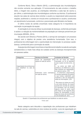 Fundamentos da Enfermagem 2 Capítulo 6 48
Conforme Muniz, Silva e Martini (2012), a administração dos imunobiológicos
não envolve somente sua aplicação. O funcionamento da sala envolve o trabalho
diário, a triagem dos usuários, as orientações referentes a cada tipo de vacina e,
por último, a administração dos imunobiológicos conforme sua técnica. O profissional
atuante nas salas de vacinas deve orientar o usuário ou responsável sobre possíveis
reações, acolhendo-o, criando um vinculo entre o profissional e o usuário, construindo
um atendimento humanizado, conforme o preconizado pelo Ministério da Saúde.
O último núcleo de sentido encontrado nesta categoria foi: A importância da
vacinação na percepção da equipe.
A vacinação é um recurso eficaz na prevenção de doenças, conferindo promoção
à saúde e a redução da morbimortalidade da população por doenças preveníveis por
imunização (BRASIL, 2014).
De acordo com Oliveira e Pereira (2013), o serviço de vacinação é um processo
integral, com o objetivo de prestar uma assistência humanizada. Com isso, o
profissional de enfermagem tem a oportunidade de intervenção no processo saúde-
doença, contribuindo para a promoção da saúde.
Aequipedeenfermagemreconheceaimportânciadotrabalhonasaladevacinação
considerando-a o modo mais eficaz de cuidado contra as doenças imunopreviníveis
em pessoas sadias.
Categorias Núcleos de Sentido Unidades de Sentido
Capacitação dos profissionais
que trabalham na sala de
vacina.
Curso de capacitação em
ações em sala de vacina.
Enfermeiro como orientador
em sala de vacina.
[...Fiz um curso de, sobre
vacinação, eu fiz ta fazendo
o que, quase uns dois anos...]
E1.
[... eu entrei em 2005 na
prefeitura, em 2006 teve o que
eles chamam em capacitação
em sala de vacina...] E2.
[... O enfermeiro responsável
ta sempre passando pra gente
o que muda,o calendário vai
mudando e ela vai passando
todas as informações...] E3.
“Ela passa as coisas pra mim
e pra outra técnica, às vezes
quando tem reunião de vacina
na secretaria, que vai mudar
alguma coisa aí assim que
ela chega no dia seguinte ela
passa as informações e fica
algumas coisas ali uns folhetos
e uns encartes ali”. (E7)
Quadro II: Capacitação dos profissionais que trabalham na sala de vacina
Fonte: autor
Nesta categoria será discutida a capacitação dos profissionais que trabalham
na sala de vacinas, subdividida em dois núcleos de sentido: curso de capacitação em
 