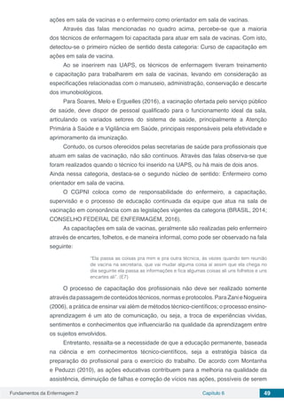 Fundamentos da Enfermagem 2 Capítulo 6 49
ações em sala de vacinas e o enfermeiro como orientador em sala de vacinas.
Através das falas mencionadas no quadro acima, percebe-se que a maioria
dos técnicos de enfermagem foi capacitada para atuar em sala de vacinas. Com isto,
detectou-se o primeiro núcleo de sentido desta categoria: Curso de capacitação em
ações em sala de vacina.
Ao se inserirem nas UAPS, os técnicos de enfermagem tiveram treinamento
e capacitação para trabalharem em sala de vacinas, levando em consideração as
especificações relacionadas com o manuseio, administração, conservação e descarte
dos imunobiológicos.
Para Soares, Melo e Erguelles (2016), a vacinação ofertada pelo serviço público
de saúde, deve dispor de pessoal qualificado para o funcionamento ideal da sala,
articulando os variados setores do sistema de saúde, principalmente a Atenção
Primária à Saúde e a Vigilância em Saúde, principais responsáveis pela efetividade e
aprimoramento da imunização.
Contudo, os cursos oferecidos pelas secretarias de saúde para profissionais que
atuam em salas de vacinação, não são contínuos. Através das falas observa-se que
foram realizados quando o técnico foi inserido na UAPS, ou há mais de dois anos.	
Ainda nessa categoria, destaca-se o segundo núcleo de sentido: Enfermeiro como
orientador em sala de vacina.
O CGPNI coloca como de responsabilidade do enfermeiro, a capacitação,
supervisão e o processo de educação continuada da equipe que atua na sala de
vacinação em consonância com as legislações vigentes da categoria (BRASIL, 2014;
CONSELHO FEDERAL DE ENFERMAGEM, 2016).
As capacitações em sala de vacinas, geralmente são realizadas pelo enfermeiro
através de encartes, folhetos, e de maneira informal, como pode ser observado na fala
seguinte:
“Ela passa as coisas pra mim e pra outra técnica, às vezes quando tem reunião
de vacina na secretaria, que vai mudar alguma coisa aí assim que ela chega no
dia seguinte ela passa as informações e fica algumas coisas ali uns folhetos e uns
encartes ali”. (E7)
O processo de capacitação dos profissionais não deve ser realizado somente
através da passagem de conteúdos técnicos, normas e protocolos. Para Zani e Nogueira
(2006), a prática de ensinar vai além de métodos técnico-científicos; o processo ensino-
aprendizagem é um ato de comunicação, ou seja, a troca de experiências vividas,
sentimentos e conhecimentos que influenciarão na qualidade da aprendizagem entre
os sujeitos envolvidos.
Entretanto, ressalta-se a necessidade de que a educação permanente, baseada
na ciência e em conhecimentos técnico-científicos, seja a estratégia básica da
preparação do profissional para o exercício do trabalho. De acordo com Montanha
e Peduzzi (2010), as ações educativas contribuem para a melhoria na qualidade da
assistência, diminuição de falhas e correção de vícios nas ações, possíveis de serem
 