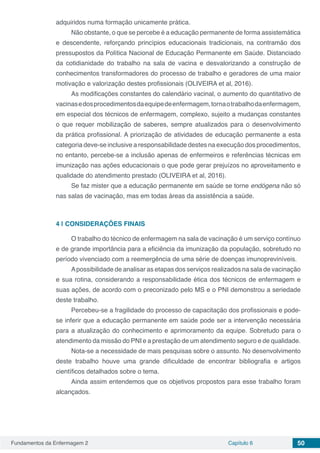 Fundamentos da Enfermagem 2 Capítulo 6 50
adquiridos numa formação unicamente prática.
Não obstante, o que se percebe é a educação permanente de forma assistemática
e descendente, reforçando princípios educacionais tradicionais, na contramão dos
pressupostos da Política Nacional de Educação Permanente em Saúde. Distanciado
da cotidianidade do trabalho na sala de vacina e desvalorizando a construção de
conhecimentos transformadores do processo de trabalho e geradores de uma maior
motivação e valorização destes profissionais (OLIVEIRA et al, 2016).
As modificações constantes do calendário vacinal, o aumento do quantitativo de
vacinasedosprocedimentosdaequipedeenfermagem,tornaotrabalhodaenfermagem,
em especial dos técnicos de enfermagem, complexo, sujeito a mudanças constantes
o que requer mobilização de saberes, sempre atualizados para o desenvolvimento
da prática profissional. A priorização de atividades de educação permanente a esta
categoria deve-se inclusive a responsabilidade destes na execução dos procedimentos,
no entanto, percebe-se a inclusão apenas de enfermeiros e referências técnicas em
imunização nas ações educacionais o que pode gerar prejuízos no aproveitamento e
qualidade do atendimento prestado (OLIVEIRA et al, 2016).
Se faz mister que a educação permanente em saúde se torne endógena não só
nas salas de vacinação, mas em todas áreas da assistência a saúde.
4 | 	CONSIDERAÇÕES FINAIS
O trabalho do técnico de enfermagem na sala de vacinação é um serviço contínuo
e de grande importância para a eficiência da imunização da população, sobretudo no
período vivenciado com a reemergência de uma série de doenças imunopreviníveis.
Apossibilidade de analisar as etapas dos serviços realizados na sala de vacinação
e sua rotina, considerando a responsabilidade ética dos técnicos de enfermagem e
suas ações, de acordo com o preconizado pelo MS e o PNI demonstrou a seriedade
deste trabalho.
Percebeu-se a fragilidade do processo de capacitação dos profissionais e pode-
se inferir que a educação permanente em saúde pode ser a intervenção necessária
para a atualização do conhecimento e aprimoramento da equipe. Sobretudo para o
atendimento da missão do PNI e a prestação de um atendimento seguro e de qualidade.
Nota-se a necessidade de mais pesquisas sobre o assunto. No desenvolvimento
deste trabalho houve uma grande dificuldade de encontrar bibliografia e artigos
científicos detalhados sobre o tema.
Ainda assim entendemos que os objetivos propostos para esse trabalho foram
alcançados.
 