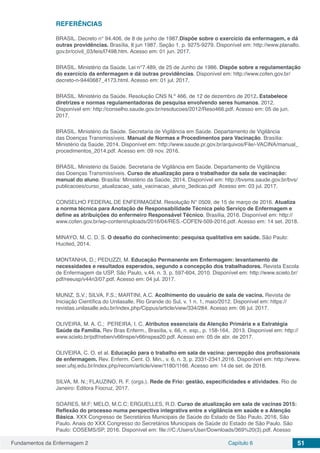 Fundamentos da Enfermagem 2 Capítulo 6 51
REFERÊNCIAS
BRASIL. Decreto n° 94.406, de 8 de junho de 1987.Dispõe sobre o exercício da enfermagem, e dá
outras providências. Brasília, 8 jun 1987. Seção 1. p. 9275-9279. Disponível em: http://www.planalto.
gov.br/ccivil_03/leis/l7498.htm. Acesso em: 01 jun. 2017.
BRASIL. Ministério da Saúde. Lei n°7.489, de 25 de Junho de 1986. Dispõe sobre a regulamentação
do exercício da enfermagem e dá outras providências. Disponível em: http://www.cofen.gov.br/
decreto-n-9440687_4173.html. Acesso em: 01 jul. 2017.
BRASIL. Ministério da Saúde. Resolução CNS N.º 466, de 12 de dezembro de 2012. Estabelece
diretrizes e normas regulamentadoras de pesquisa envolvendo seres humanos. 2012.
Disponível em: http://conselho.saude.gov.br/resolucoes/2012/Reso466.pdf. Acesso em: 05 de jun.
2017.
BRASIL. Ministério da Saúde. Secretaria de Vigilância em Saúde. Departamento de Vigilância
das Doenças Transmissíveis. Manual de Normas e Procedimentos para Vacinação. Brasília:
Ministério da Saúde, 2014. Disponível em: http://www.saude.pr.gov.br/arquivos/File/-VACINA/manual_
procedimentos_2014.pdf. Acesso em: 09 nov. 2016.
BRASIL. Ministério da Saúde. Secretaria de Vigilância em Saúde. Departamento de Vigilância
das Doenças Transmissíveis. Curso de atualização para o trabalhador da sala de vacinação:
manual do aluno. Brasília: Ministério da Saúde, 2014. Disponível em: http://bvsms.saude.gov.br/bvs/
publicacoes/curso_atualizacao_sala_vacinacao_aluno_3edicao.pdf Acesso em: 03 jul. 2017.
CONSELHO FEDERAL DE ENFERMAGEM. Resolução N° 0509, de 15 de março de 2016. Atualiza
a norma técnica para Anotação de Responsabilidade Técnica pelo Serviço de Enfermagem e
define as atribuições do enfermeiro Responsável Técnico. Brasília, 2016. Disponível em: http://
www.cofen.gov.br/wp-content/uploads/2016/04/RES.-COFEN-509-2016.pdf. Acesso em: 14 set. 2018.
MINAYO, M. C. D. S. O desafio do conhecimento: pesquisa qualitativa em saúde. São Paulo:
Hucited, 2014.
MONTANHA, D.; PEDUZZI, M. Educação Permanente em Enfermagem: levantamento de
necessidades e resultados esperados, segundo a concepção dos trabalhadores. Revista Escola
de Enfermagem da USP, São Paulo, v.44, n. 3, p. 597-604, 2010. Disponível em: http://www.scielo.br/
pdf/reeusp/v44n3/07.pdf. Acesso em: 04 jul. 2017.
MUNIZ, S.V.; SILVA, F.S.; MARTINI, A.C. Acolhimento do usuário de sala de vacina. Revista de
Iniciação Científica do Unilasalle, Rio Grande do Sul, v. 1 n. 1, maio/2012. Disponível em: https://
revistas.unilasalle.edu.br/index.php/Cippus/article/view/334/284. Acesso em: 06 jul. 2017.
OLIVEIRA, M. A. C.; PEREIRA, I. C. Atributos essenciais da Atenção Primária e a Estratégia
Saúde da Família. Rev Bras Enferm., Brasília, v. 66, n. esp., p. 158-164, 2013. Disponível em: http://
www.scielo.br/pdf/reben/v66nspe/v66nspea20.pdf. Acesso em: 05 de abr. de 2017.
OLIVEIRA, C. O. et al. Educação para o trabalho em sala de vacina: percepção dos profissionais
de enfermagem. Rev. Enferm. Cent. O. Min., v. 6, n. 3, p. 2331-2341,2016. Disponível em: http://www.
seer.ufsj.edu.br/index.php/recom/article/view/1180/1166. Acesso em: 14 de set. de 2018.
SILVA, M. N.; FLAUZINO, R. F. (orgs.). Rede de Frio: gestão, especificidades e atividades. Rio de
Janeiro: Editora Fiocruz, 2017.
SOARES, M.F; MELO, M.C.C; ERGUELLES, R.D. Curso de atualização em sala de vacinas 2015:
Reflexão do processo numa perspectiva integrativa entre a vigilância em saúde e a Atenção
Básica. XXX Congresso de Secretários Municipais de Saúde do Estado de São Paulo, 2016, São
Paulo. Anais do XXX Congresso do Secretários Municipais de Saúde do Estado de São Paulo. São
Paulo: COSEMS/SP, 2016. Disponível em: file:///C:/Users/User/Downloads/369%20(3).pdf. Acesso
 