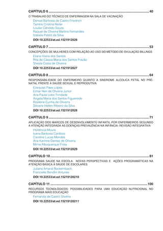 CAPÍTULO 6...............................................................................................................40
O TRABALHO DO TÉCNICO DE ENFERMAGEM NA SALA DE VACINAÇÃO
Denise Barbosa de Castro Friedrich
Tamíris Cristina Reiter
Louise Cândido Souza
Raquel de Oliveira Martins Fernandes
Izabela Palitot da Silva
DOI 10.22533/at.ed.1521912026
CAPÍTULO 7...............................................................................................................53
CONCEPÇÕES DE MULHERES COM RELAÇÃO AO USO DO MÉTODO DE OVULAÇÃO BILLINGS
Eliane Vieira dos Santos
Rita de Cássia Maria dos Santos Frazão
Sheyla Costa de Oliveira
DOI 10.22533/at.ed.1521912027
CAPÍTULO 8...............................................................................................................64
RESPONSABILIDADE DO ENFERMEIRO QUANTO A SINDROME ALCOLICA FETAL NO PRÉ-
NATAL FRENTE À SAÚDE SEXUAL E REPRODUTIVA
Ezequias Paes Lopes
Eimar Neri de Oliveira Junior
Ana Paula Lobo Trindade
Angela Maria dos Santos Figueiredo
Rosilene Cunha de Oliveira
Silviane Hellen Ribeiro da Silva
DOI 10.22533/at.ed.1521912028
CAPÍTULO 9...............................................................................................................71
APLICAÇÃO DOS MARCOS DE DESENVOLVIMENTO INFANTIL POR ENFERMEIROS SEGUNDO
A ATENÇÃO INTEGRADA AS DOENÇAS PREVALÊNCIA NA INFÂNCIA: REVISÃO INTEGRATIVA
Hortência Moura
Ivana Barbosa Cardoso
Caroline Lucas Mendes
Ana Karinne Dantas de Oliveira
Mirna Albuquerque Frota
DOI 10.22533/at.ed.1521912029
CAPÍTULO 10.............................................................................................................81
PROGRAMA SAUDE NA ESCOLA: NOVAS PERSPECTIVAS E AÇÕES PROGRAMÁTICAS NA
ATENÇÃO BÁSICA À SAÚDE DE ESCOLARES
Juliana Amaral Rockembach
Francielle Bendlin Antunes
DOI 10.22533/at.ed.15219120210
CAPÍTULO 11...........................................................................................................100
RECURSOS TECNOLÓGICOS: POSSIBILIDADES PARA UMA EDUCAÇÃO NUTRICIONAL NO
PROGRAMA MAIS EDUCAÇÃO
Fernanda de Castro Silveira
DOI 10.22533/at.ed.15219120211
 