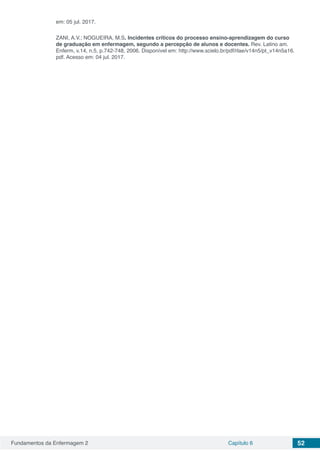 Fundamentos da Enfermagem 2 Capítulo 6 52
em: 05 jul. 2017.
ZANI, A.V.; NOGUEIRA, M.S. Incidentes críticos do processo ensino-aprendizagem do curso
de graduação em enfermagem, segundo a percepção de alunos e docentes. Rev. Latino am.
Enferm, v.14, n.5, p.742-748, 2006. Disponível em: http://www.scielo.br/pdf/rlae/v14n5/pt_v14n5a16.
pdf. Acesso em: 04 jul. 2017.
 