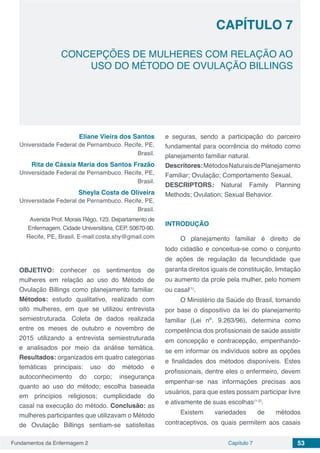 Fundamentos da Enfermagem 2 53Capítulo 7
CONCEPÇÕES DE MULHERES COM RELAÇÃO AO
USO DO MÉTODO DE OVULAÇÃO BILLINGS
CAPÍTULO 7
Eliane Vieira dos Santos
Universidade Federal de Pernambuco. Recife, PE,
Brasil.
Rita de Cássia Maria dos Santos Frazão
Universidade Federal de Pernambuco. Recife, PE,
Brasil.
Sheyla Costa de Oliveira
Universidade Federal de Pernambuco. Recife, PE,
Brasil.
Avenida Prof. Morais Rêgo, 123. Departamento de
Enfermagem. Cidade Universitária, CEP. 50670-90.
Recife, PE, Brasil. E-mail:costa.shy@gmail.com
OBJETIVO: conhecer os sentimentos de
mulheres em relação ao uso do Método de
Ovulação Billings como planejamento familiar.
Métodos: estudo qualitativo, realizado com
oito mulheres, em que se utilizou entrevista
semiestruturada. Coleta de dados realizada
entre os meses de outubro e novembro de
2015 utilizando a entrevista semiestruturada
e analisados por meio da análise temática.
Resultados: organizados em quatro categorias
temáticas principais: uso do método e
autoconhecimento do corpo; insegurança
quanto ao uso do método; escolha baseada
em princípios religiosos; cumplicidade do
casal na execução do método. Conclusão: as
mulheres participantes que utilizavam o Método
de Ovulação Billings sentiam-se satisfeitas
e seguras, sendo a participação do parceiro
fundamental para ocorrência do método como
planejamento familiar natural.
Descritores:MétodosNaturaisdePlanejamento
Familiar; Ovulação; Comportamento Sexual.
DESCRIPTORS: Natural Family Planning
Methods; Ovulation; Sexual Behavior.
INTRODUÇÃO
O planejamento familiar é direito de
todo cidadão e conceitua-se como o conjunto
de ações de regulação da fecundidade que
garanta direitos iguais de constituição, limitação
ou aumento da prole pela mulher, pelo homem
ou casal(1)
.
O Ministério da Saúde do Brasil, tomando
por base o dispositivo da lei do planejamento
familiar (Lei nº. 9.263/96), determina como
competência dos profissionais de saúde assistir
em concepção e contracepção, empenhando-
se em informar os indivíduos sobre as opções
e finalidades dos métodos disponíveis. Estes
profissionais, dentre eles o enfermeiro, devem
empenhar-se nas informações precisas aos
usuários, para que estes possam participar livre
e ativamente de suas escolhas(1-2)
.
Existem variedades de métodos
contraceptivos, os quais permitem aos casais
 