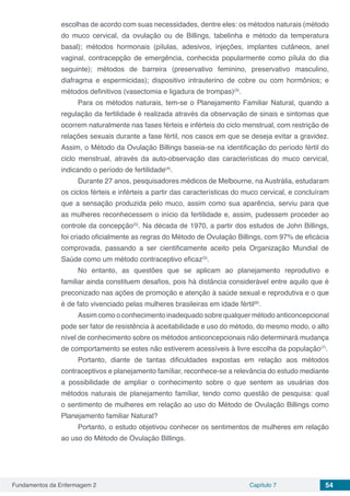 Fundamentos da Enfermagem 2 Capítulo 7 54
escolhas de acordo com suas necessidades, dentre eles: os métodos naturais (método
do muco cervical, da ovulação ou de Billings, tabelinha e método da temperatura
basal); métodos hormonais (pílulas, adesivos, injeções, implantes cutâneos, anel
vaginal, contracepção de emergência, conhecida popularmente como pílula do dia
seguinte); métodos de barreira (preservativo feminino, preservativo masculino,
diafragma e espermicidas); dispositivo intrauterino de cobre ou com hormônios; e
métodos definitivos (vasectomia e ligadura de trompas)(3)
.
Para os métodos naturais, tem-se o Planejamento Familiar Natural, quando a
regulação da fertilidade é realizada através da observação de sinais e sintomas que
ocorrem naturalmente nas fases férteis e inférteis do ciclo menstrual, com restrição de
relações sexuais durante a fase fértil, nos casos em que se deseja evitar a gravidez.
Assim, o Método da Ovulação Billings baseia-se na identificação do período fértil do
ciclo menstrual, através da auto-observação das características do muco cervical,
indicando o período de fertilidade(4)
.
Durante 27 anos, pesquisadores médicos de Melbourne, na Austrália, estudaram
os ciclos férteis e inférteis a partir das características do muco cervical, e concluíram
que a sensação produzida pelo muco, assim como sua aparência, serviu para que
as mulheres reconhecessem o início da fertilidade e, assim, pudessem proceder ao
controle da concepção(5)
. Na década de 1970, a partir dos estudos de John Billings,
foi criado oficialmente as regras do Método de Ovulação Billings, com 97% de eficácia
comprovada, passando a ser cientificamente aceito pela Organização Mundial de
Saúde como um método contraceptivo eficaz(5)
.
No entanto, as questões que se aplicam ao planejamento reprodutivo e
familiar ainda constituem desafios, pois há distância considerável entre aquilo que é
preconizado nas ações de promoção e atenção à saúde sexual e reprodutiva e o que
é de fato vivenciado pelas mulheres brasileiras em idade fértil(6)
.
Assim como o conhecimento inadequado sobre qualquer método anticoncepcional
pode ser fator de resistência à aceitabilidade e uso do método, do mesmo modo, o alto
nível de conhecimento sobre os métodos anticoncepcionais não determinará mudança
de comportamento se estes não estiverem acessíveis à livre escolha da população(7)
.
Portanto, diante de tantas dificuldades expostas em relação aos métodos
contraceptivos e planejamento famíliar, reconhece-se a relevância do estudo mediante
a possibilidade de ampliar o conhecimento sobre o que sentem as usuárias dos
métodos naturais de planejamento famíliar, tendo como questão de pesquisa: qual
o sentimento de mulheres em relação ao uso do Método de Ovulação Billings como
Planejamento familiar Natural?
Portanto, o estudo objetivou conhecer os sentimentos de mulheres em relação
ao uso do Método de Ovulação Billings.
 