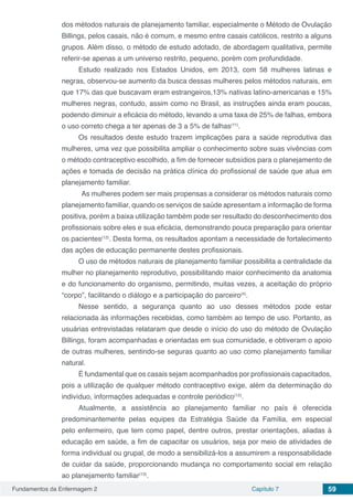 Fundamentos da Enfermagem 2 Capítulo 7 59
dos métodos naturais de planejamento familiar, especialmente o Método de Ovulação
Billings, pelos casais, não é comum, e mesmo entre casais católicos, restrito a alguns
grupos. Além disso, o método de estudo adotado, de abordagem qualitativa, permite
referir-se apenas a um universo restrito, pequeno, porém com profundidade.
Estudo realizado nos Estados Unidos, em 2013, com 58 mulheres latinas e
negras, observou-se aumento da busca dessas mulheres pelos métodos naturais, em
que 17% das que buscavam eram estrangeiros,13% nativas latino-americanas e 15%
mulheres negras, contudo, assim como no Brasil, as instruções ainda eram poucas,
podendo diminuir a eficácia do método, levando a uma taxa de 25% de falhas, embora
o uso correto chega a ter apenas de 3 a 5% de falhas(11)
.
Os resultados deste estudo trazem implicações para a saúde reprodutiva das
mulheres, uma vez que possibilita ampliar o conhecimento sobre suas vivências com
o método contraceptivo escolhido, a fim de fornecer subsídios para o planejamento de
ações e tomada de decisão na prática clínica do profissional de saúde que atua em
planejamento familiar.
As mulheres podem ser mais propensas a considerar os métodos naturais como
planejamento familiar, quando os serviços de saúde apresentam a informação de forma
positiva, porém a baixa utilização também pode ser resultado do desconhecimento dos
profissionais sobre eles e sua eficácia, demonstrando pouca preparação para orientar
os pacientes(12)
. Desta forma, os resultados apontam a necessidade de fortalecimento
das ações de educação permanente destes profissionais.
O uso de métodos naturais de planejamento familiar possibilita a centralidade da
mulher no planejamento reprodutivo, possibilitando maior conhecimento da anatomia
e do funcionamento do organismo, permitindo, muitas vezes, a aceitação do próprio
“corpo”, facilitando o diálogo e a participação do parceiro(4)
.
Nesse sentido, a segurança quanto ao uso desses métodos pode estar
relacionada às informações recebidas, como também ao tempo de uso. Portanto, as
usuárias entrevistadas relataram que desde o início do uso do método de Ovulação
Billings, foram acompanhadas e orientadas em sua comunidade, e obtiveram o apoio
de outras mulheres, sentindo-se seguras quanto ao uso como planejamento familiar
natural.
É fundamental que os casais sejam acompanhados por profissionais capacitados,
pois a utilização de qualquer método contraceptivo exige, além da determinação do
indivíduo, informações adequadas e controle periódico(12)
.
Atualmente, a assistência ao planejamento familiar no país é oferecida
predominantemente pelas equipes da Estratégia Saúde da Família, em especial
pelo enfermeiro, que tem como papel, dentre outros, prestar orientações, aliadas à
educação em saúde, a fim de capacitar os usuários, seja por meio de atividades de
forma individual ou grupal, de modo a sensibilizá-los a assumirem a responsabilidade
de cuidar da saúde, proporcionando mudança no comportamento social em relação
ao planejamento familiar(13)
.
 