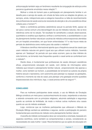 Fundamentos da Enfermagem 2 Capítulo 7 61
anticoncepção também seja um fenômeno resultante da conjugação de esforços entre
parceiros igualmente envolvidos nessa relação(13)
.
Motivar a vinda do homem para a participação em planejamento familiar é um
desafio para o serviço de saúde, em virtude de fatos como as relações de gênero, os
serviços, ainda, indisponíveis para a categoria masculina e a falta de reconhecimento
dos profissionais de saúde acerca da necessita de atenção e de uma assistência eficaz
voltada para o homem(18)
.
Sobre a continência periódica (abstinência sexual no período fértil), apesar de
ser para o senso comum uma desvantagem do uso de métodos naturais, não se teve
referência como tal no estudo. Tal resultado foi semelhante a estudo observacional,
quantitativo e analítico que objetivou verificar o conhecimento, a aceitabilidade e o uso
do planejamento familiar natural por usuárias de métodos anticoncepcionais atendidas
em um hospital universitário, em que foram entrevistadas 117 e não houve relato do
período de abstinência como motivo para não aceitar o método(4)
.
A literatura científica internacional aponta que a frequência sexual de casais que
usam métodos naturais em geral é igual aos que utilizam outros métodos, havendo
apenas um “desloque” do período em que estas ocorrem, para os dias inférteis do
ciclo feminino, se tornando mais frequentes quando o casal sente-se confortável com
o método(5)
.
Diante disso, é fundamental que profissionais de saúde ofereçam assistência
eficaz, proporcionando educação em saúde, com ofertas de informações sobre
métodos que incluam o planejamento familiar natural, proporcionando não apenas a
mulher, como também ao homem, a possibilidade de tornarem-se autores da própria
história sexual e reprodutiva, com autonomia para planejar ou espaçar as gestações,
conforme o momento da vida do casal, pois planejar uma gestação envolve questões
biopsicossociais dos indivíduos, logo, o casal precisa sentir-se seguro(4,5)
.
CONCLUSÃO
Para as mulheres participantes deste estudo, o uso do Método de Ovulação
Billings constituía um meio para o autoconhecimento do corpo, respeitando a natureza
e estando consoante com os princípios religiosos, aduzindo satisfação e segurança
quanto ao controle da fertilidade, de modo a motivar outras mulheres e/ou casais
quanto ao uso do método analisado.
Logo, conclui-se que as mulheres participantes que utilizavam o Método de
Ovulação Billings sentiam-se satisfeitas e seguras, sendo a participação do parceiro
fundamental para ocorrência do método como planejamento familiar natural.
A escolha do método contraceptivo deve ser consciente e orientada, baseada em
aspectos científicos, como também os comportamentais e sociais, considerando as
necessidades de cada mulher / casal. Recomendamos que as ações de educação em
 