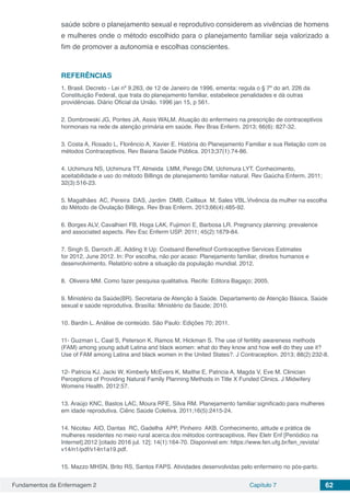 Fundamentos da Enfermagem 2 Capítulo 7 62
saúde sobre o planejamento sexual e reprodutivo considerem as vivências de homens
e mulheres onde o método escolhido para o planejamento familiar seja valorizado a
fim de promover a autonomia e escolhas conscientes.
REFERÊNCIAS
1. Brasil. Decreto - Lei nº 9.263, de 12 de Janeiro de 1996, ementa: regula o § 7º do art. 226 da
Constituição Federal, que trata do planejamento familiar, estabelece penalidades e dá outras
providências. Diário Oficial da União. 1996 jan 15, p 561.
2. Dombrowski JG, Pontes JA, Assis WALM. Atuação do enfermeiro na prescrição de contraceptivos
hormonais na rede de atenção primária em saúde. Rev Bras Enferm. 2013; 66(6): 827-32.
3. Costa A, Rosado L, Florêncio A, Xavier E. História do Planejamento Familiar e sua Relação com os
métodos Contraceptivos. Rev Baiana Saúde Pública. 2013;37(1):74-86.
4. Uchimura NS, Uchimura TT, Almeida LMM, Perego DM, Uchimura LYT. Conhecimento,
aceitabilidade e uso do método Billings de planejamento familiar natural. Rev Gaúcha Enferm. 2011;
32(3):516-23.
5. Magalhães AC, Pereira DAS, Jardim DMB, Caillaux M, Sales VBL.Vivência da mulher na escolha
do Método de Ovulação Billings. Rev Bras Enferm. 2013;66(4):485-92.
6. Borges ALV, Cavalhieri FB, Hoga LAK, Fujimori E, Barbosa LR. Pregnancy planning: prevalence
and associated aspects. Rev Esc Enferm USP. 2011; 45(2):1679-84.
7. Singh S, Darroch JE. Adding It Up: Costsand Benefitsof Contraceptive Services Estimates
for 2012, June 2012. In: Por escolha, não por acaso: Planejamento familiar, direitos humanos e
desenvolvimento. Relatório sobre a situação da população mundial. 2012.
8. Oliveira MM. Como fazer pesquisa qualitativa. Recife: Editora Bagaço; 2005.	
9. Ministério da Saúde(BR). Secretaria de Atenção à Saúde. Departamento de Atenção Básica. Saúde
sexual e saúde reprodutiva. Brasília: Ministério da Saúde; 2010.
10. Bardin L. Análise de conteúdo. São Paulo: Edições 70; 2011.
11- Guzman L, Caal S, Peterson K, Ramos M, Hickman S. The use of fertility awareness methods
(FAM) among young adult Latina and black women: what do they know and how well do they use it?
Use of FAM among Latina and black women in the United States?. J Contraception. 2013; 88(2):232-8.
12- Patricia KJ, Jacki W, Kimberly McEvers K, Maithe E, Patricia A, Magda V, Eve M. Clinician
Perceptions of Providing Natural Family Planning Methods in Title X Funded Clinics. J Midwifery
Womens Health. 2012:57.
13. Araújo KNC, Bastos LAC, Moura RFE, Silva RM. Planejamento familiar:significado para mulheres
em idade reprodutiva. Ciênc Saúde Coletiva. 2011;16(5):2415-24.
14. Nicolau AIO, Dantas RC, Gadelha APP, Pinheiro AKB. Conhecimento, atitude e prática de
mulheres residentes no meio rural acerca dos métodos contraceptivos. Rev Eletr Enf [Periódico na
Internet].2012 [citado 2016 jul. 12]; 14(1):164-70. Disponivel em: https://www.fen.ufg.br/fen_revista/
v14/n1/pdf/v14n1a19.pdf.
15. Mazzo MHSN, Brito RS, Santos FAPS. Atividades desenvolvidas pelo enfermeiro no pós-parto.
 