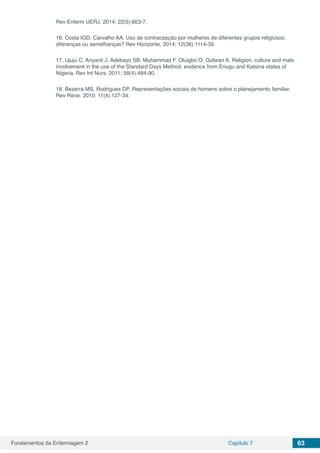 Fundamentos da Enfermagem 2 Capítulo 7 63
Rev Enferm UERJ. 2014; 22(5):663-7.
16. Costa IGD, Carvalho AA. Uso de contracepção por mulheres de diferentes grupos religiosos:
diferenças ou semelhanças? Rev Horizonte. 2014; 12(36):1114-39.
17. Ujuju C, Anyanti J, Adebayo SB, Muhammad F, Oluigbo O, Gofwan A. Religion, culture and male
involvement in the use of the Standard Days Method: evidence from Enugu and Katsina states of
Nigeria. Rev Int Nurs. 2011; 58(4):484-90.
18. Bezerra MS, Rodrigues DP. Representações sociais de homens sobre o planejamento familiar.
Rev Rene. 2010; 11(4):127-34.
 
