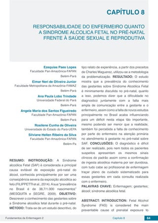 Fundamentos da Enfermagem 2 64Capítulo 8
RESPONSABILIDADE DO ENFERMEIRO QUANTO
A SINDROME ALCOLICA FETAL NO PRÉ-NATAL
FRENTE À SAÚDE SEXUAL E REPRODUTIVA
CAPÍTULO 8
Ezequias Paes Lopes
Faculdade Pan-Amazônica-FAPAN
Belém-Pará
Eimar Neri de Oliveira Junior
Faculdade Metropolitana da Amazônia-FAMAZ
Belém-Pará
Ana Paula Lobo Trindade
Universidade Federal do Pará
Belém-Pará
Angela Maria dos Santos Figueiredo
Faculdade Pan-Amazônia-FAPAN
Belém-Pará
Rosilene Cunha de Oliveira
Universidade do Estado do Pará-UEPA
Silviane Hellen Ribeiro da Silva
Faculdade Pan-Amazônica-FAPAN
Belém-Pa
RESUMO: INDTRODUÇÃO: A Síndrome
alcoólica Fetal (SAF) é considerada a principal
causa evitável de exposição pré-natal do
álcool, conhecida principalmente por ser uma
conseqüência severa da exposição alcoólica ao
feto (FILIPPETTI et al., 2014).Asua “prevalência
no Brasil é de 38,7/1.000 nascimentos”
(MESQUITA e SEGRE, 2009). OBJETIVO:
Descrever o conhecimento das gestantes sobre
a Síndrome alcoólica fetal durante o pré-natal.
MÉTODO: Trata-se de um estudo descritivo, do
tipo relato de experiência, a partir dos preceitos
de Charles Maguerez, utilizou-se a metodologia
da problematização. RESULTADO: O estudo
mostra que a prevalência do conhecimento
das gestantes sobre Síndrome Alcoólica Fetal
é minimamente discutida no pré-natal, quanto
a isso, podemos dizer que a dificuldade no
diagnostico juntamente com a falta mais
ampla de comunicação entre a gestante e o
enfermeiro, assim como a falta de novos estudos
principalmente no Brasil acaba influenciando
para um déficit nesta etapa tão importante,
mesmo podendo ser menor que a realidade,
também foi percebida a falta de conhecimento
por parte do enfermeiro na atenção primária
no atendimento à gestante no pré-natal sobre
SAF. CONCLUSÕES: O diagnóstico é difícil
de ser realizado, pois nem todos os pacientes
suspeitos apresentam os mesmos sinais
clínicos do padrão assim como a confirmação
de ingesta alcoólica materna por ser duvidosa,
com tudo cabe ao profissional de enfermagem
traçar plano de cuidado sistematizado para
essas gestantes em cada consulta realizada
com o enfermeiro.
PALAVRAS CHAVE: Enfermagem; gestantes;
álcool; síndrome alcoólica fetal.
ABSTRACT: INTRODUCTION: Fetal Alcohol
Syndrome (FAS) is considered the main
preventable cause of prenatal exposure to
 