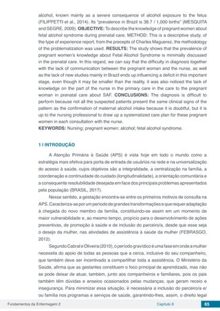 Fundamentos da Enfermagem 2 Capítulo 8 65
alcohol, known mainly as a severe consequence of alcohol exposure to the fetus
(FILIPPETTI et al., 2014). Its “prevalence in Brazil is 38.7 / 1,000 births” (MESQUITA
and SEGRE, 2009). OBJECTIVE: To describe the knowledge of pregnant women about
fetal alcohol syndrome during prenatal care. METHOD: This is a descriptive study, of
the type of experience report, from the precepts of Charles Maguerez, the methodology
of the problematization was used. RESULTS: The study shows that the prevalence of
pregnant women’s knowledge about Fetal Alcohol Syndrome is minimally discussed
in the prenatal care. In this regard, we can say that the difficulty in diagnosis together
with the lack of communication between the pregnant woman and the nurse, as well
as the lack of new studies mainly in Brazil ends up influencing a deficit in this important
stage, even though it may be smaller than the reality, it was also noticed the lack of
knowledge on the part of the nurse in the primary care in the care to the pregnant
woman in prenatal care about SAF. CONCLUSIONS: The diagnosis is difficult to
perform because not all the suspected patients present the same clinical signs of the
pattern as the confirmation of maternal alcohol intake because it is doubtful, but it is
up to the nursing professional to draw up a systematized care plan for these pregnant
women in each consultation with the nurse.
KEYWORDS: Nursing; pregnant women; alcohol; fetal alcohol syndrome.
1 | 	INTRODUÇÃO
A Atenção Primária à Saúde (APS) é vista hoje em todo o mundo como a
estratégia mais efetiva para porta de entrada de usuários na rede e na universalização
do acesso à saúde, cujos objetivos são a integralidade, a centralização na família, a
coordenação e continuidade do cuidado (longitudinalidade), a orientação comunitária e
a consequente resolubilidade desejada em face dos principais problemas apresentados
pela população (BRASIL, 2017).
Nesse sentido, a gestação encontra-se entre os primeiros motivos de consulta na
APS.Caracteriza-seporumperíododegrandestransformaçõesequerequeradaptação
à chegada do novo membro da família, constituindo-se assim em um momento de
maior vulnerabilidade e, ao mesmo tempo, propício para o desenvolvimento de ações
preventivas, de promoção à saúde e de inclusão do parceiro/a, desde que esse seja
o desejo da mulher, nas atividades de assistência à saúde da mulher (FEBRASGO,
2012).
SegundoCabraleOliveira(2010),operíodogravídicoéumafaseemondeamulher
necessita do apoio de todas as pessoas que a cerca, inclusive do seu companheiro,
que também deve ser incentivado a compartilhar toda a assistência. O Ministério da
Saúde, afirma que as gestantes constituem o foco principal de aprendizado, mas não
se pode deixar de atuar, também, junto aos companheiros e familiares, pois os pais
também têm dúvidas e anseios ocasionados pelas mudanças, que geram receio e
insegurança. Para minimizar essa situação, é necessária a inclusão do parceiro/a e/
ou família nos programas e serviços de saúde, garantindo-lhes, assim, o direito legal
 