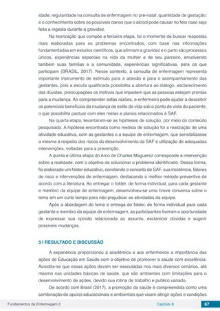 Fundamentos da Enfermagem 2 Capítulo 8 67
idade; regularidade na consulta de enfermagem no pré-natal; quantidade de gestação;
e o conhecimento sobre os possíveis danos que o álcool pode causar no feto caso seja
feita a ingesta durante a gravidez.
Na teorização que compõe a terceira etapa, foi o momento de buscar respostas
mais elaboradas para os problemas encontrados, com base nas informações
fundamentadas em estudos científicos, que afirmam a gravidez e o parto são processos
únicos, experiências especiais na vida da mulher e de seu parceiro, envolvendo
também suas famílias e a comunidade, experiências significativas, para os que
participam (BRASIL, 2017). Nesse contexto, à consulta de enfermagem representa
importante instrumento de estímulo para a adesão e para o acompanhamento das
gestantes, pois a escuta qualificada possibilita a abertura ao diálogo, esclarecimento
das dúvidas, preocupações os motivos que impedem que as pessoas estejam prontas
para a mudança. Ao compreender estas razões, o enfermeiro pode ajudar a descobrir
os potenciais benefícios da mudança de estilo de vida sob o ponto de vista do paciente,
o que possibilita pactuar com eles metas e planos relacionados à SAF.
Na quarta etapa, levantaram-se as hipóteses de solução, por meio do conteúdo
pesquisado. A hipótese encontrada como medida de solução foi a realização de uma
atividade educativa, com as gestantes e a equipe de enfermagem, que sensibilizasse
a mesma a respeito dos riscos do desenvolvimento da SAF e utilização de adequadas
intervenções, voltadas para a prevenção.
A quinta e última etapa do Arco de Charles Maguerez corresponde à intervenção
sobre a realidade, com o objetivo de solucionar o problema identificado. Dessa forma,
foi elaborado um folder educativo, constando o conceito de SAF, sua incidência, fatores
de risco e intervenções de enfermagem, destacando o melhor método preventivo de
acordo com a literatura. Ao entregar o folder, de forma individual, para cada gestante
e membro da equipe de enfermagem, desenvolveu-se uma breve conversa sobre o
tema em um curto tempo para não prejudicar as atividades da equipe.
Após a abordagem do tema e entrega do folder, de forma individual para cada
gestante e membro da equipe de enfermagem, as participantes tiveram a oportunidade
de expressar sua opinião relacionada ao assunto, esclarecer dúvidas e sugerir
possíveis mudanças.
3 | 	RESULTADO E DISCUSSÃO
A experiência proporcionou à acadêmica e aos enfermeiros a importância das
ações de Educação em Saúde com o objetivo de promover a saúde com excelência.
Acredita-se que essas ações devam ser executadas nos mais diversos cenários, até
mesmo nas unidades básicas de saúde, que são ambientes com limitações para o
desenvolvimento de ações, devido sua rotina de trabalho e publico variado.
De acordo com Brasil (2017), a promoção da saúde é compreendida como uma
combinação de apoios educacionais e ambientais que visam atingir ações e condições
 
