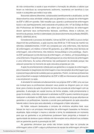 Fundamentos da Enfermagem 2 Capítulo 8 68
de vida conducentes à saúde e que envolvem a formação de atitudes e valores que
levam os indivíduos ao comportamento autônomo, revertendo em benefício à sua
saúde e à daqueles que estão à sua volta.
Buscando saberes diferentes, comprovados cientificamente e atualizados, os nós
desenvolvemos essa atividade voltada para as gestantes e a equipe de enfermagem
da ESF e UBS em questão. Vale ressaltar que, quando o profissional de enfermagem
busca o seu aperfeiçoamento, está colocando em prática o Art. 14º do Código de Ética
dos Profissionais de Enfermagem, que refere que os profissionais de enfermagem
devem aprimorar seus conhecimentos técnicos, científicos, éticos e culturais, em
benefício da pessoa, família e coletividade e do desenvolvimento da profissão (MAZZO,
BRITO, SANTOS 2014).
Considerando o processo de trabalho, rotinas da ESF e da UBS e o pouco tempo
disponível dos profissionais, a ação ocorreu das 09:00 às 11:00 horas da manhã nos
referidos estabelecimentos. A ESF era composta por uma enfermeira, três técnicos
de enfermagem, um médico e tinham 05 gestantes, já a UBS tinha cinco técnicos de
enfermagem, dois enfermeiros, três médicos, fonoaudiólogo e uma psicóloga. Assim,
na ESF participaram os três técnicos de enfermagem, um médico, um fonoaudiólogo e
uma enfermeira. Enquanto que na UBS participaram os cinco técnicos de enfermagem
e uma enfermeira. As outras enfermeiras não participaram da atividade porque não
estavam presentes no momento da ação educativa proposta por nós.
A ação foi prioritariamente voltada para as gestantes e a equipe de enfermagem,
pois é baseada no diagnóstico de enfermagem e nas intervenções de enfermagem que
é possível traçar planos de cuidados para as gestantes. Porém, os demais profissionais
que compunham a equipe multidisciplinar da ESF e UBS se interessaram pelo assunto
e se envolveram na ação.
A atividade foi realizada simultaneamente nas próprias ESF e UBS, uma vez que
era inviável para os profissionais deixarem seus postos se dirigirem para um único
local, pois o horário da ação foi próximo da hora da consulta de enfermagem com as
gestantes. A educação em saúde ocorreu de forma simples, onde primeiramente o
grupo foi dividido, onde três realizaram a atividade na ESF e quatro membros do grupo
realizaram a atividade na UBS. Após a divisão, cada integrante do grupo abordava as
gestantes e os profissionais, fazendo o convite para participarem da ação educativa
falando sobre o tema que seria abordado, e entregando o folder educativo.
No folder, estavam destacados o conceito de síndrome alcoólica fetal, seus
fatores de risco e as principais intervenções de enfermagem baseadas na literatura
atualizada. Após entregar o mesmo e abordar o tema, foi estabelecido um momento
para que as gestantes e os profissionais pudessem fazer perguntas e tivessem a
oportunidade de destacar quais métodos de intervenções seria utilizável nos cuidados
com as gestantes quanto à prevenção da SAF.
As gestantes afirmaram que ainda não tinham ouvido falar na consulta de
enfermagem sobre a SAF e alguns profissionais da equipe de enfermagem afirmaram
 