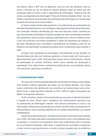 Fundamentos da Enfermagem 2 Capítulo 8 69
não falarem sobre a SAF com as gestantes, uma vez que não atentaram para os
sinais e sintomas do uso de álcool por alguma gestante, além de relatar que não
conheciam todos os riscos e nem o diagnóstico de enfermagem. Supõe-se que isto
se deva ao diagnóstico de enfermagem “Risco de Síndrome Alcoólica Fetal”. Isso nos
reflete a importância da atualização dos profissionais de enfermagem e a necessidade
de ações educativas como essa temática.
O retorno proporcionado pelas gestantes e os profissionais que participaram da
atividadefoibastantepositivo,comaceitaçãoevalorizaçãodoconhecimentoconstruído,
com profundas reflexões identificadas por meio dos discursos. Assim, constatou-se
que uma atividade de Educação em Saúde, pautada nas reais necessidades do público
alvo (gestantes), pode provocar mudanças significativas por meio da reflexão crítica,
e com isso promover uma melhor assistência à saúde das gestantes que realizam o
pré-natal. Ressalta-se que a orientação e planejamento da atividade a partir de um
problema real identificado na experiência prática foram fundamentais para subsidiar a
ação.
Contudo, todo profissional de enfermagem, principalmente os que atendem na
Atenção Básica por lidar com mulheres gestantes e muitas vezes com riscos para o
desenvolvimento para a SAF, onde este deve buscar novos conhecimentos, através
da participação em eventos científicos, dentre outros métodos de atualização e
capacitação. Pois, dessa forma o profissional poderá exercer suas atividades diárias
com autonomia, segurança e excelência.
4 | 	CONSIDERAÇÕES FINAIS
Os riscos para síndrome alcoólica fetal são encontrados em todas as comunidades
onde existam mulheres gestantes que façam uso de bebida alcoólica, que muitas
vezes o enfermeiro não identifica em sua consulta se as mesmas fazem uso ou não.
Dessa forma, a ação educativa realizada na ESF e UBS da região metropolitana de
Belém, foi de grande relevância.
Porém, durante o estudo, foram encontradas poucas obras na literatura brasileira
a respeito do tema. Sendo assim, acredita-se ser extremamente importante que
os profissionais de enfermagem realizem mais estudos abordando os riscos e as
intervenções voltadas para a prevenção da síndrome alcoólica fetal, principalmente na
Atenção Básica, onde o paciente depende de um cuidado sistematizado e da equipe
multidisciplinar.
Apartir da revisão da literatura, conseguimos perceber a importância dos cuidados
com a SAF, onde esta pode deixar sequelas gravíssimas no feto. Esse despertar para
a pesquisa e o exercício do pensamento crítico são fundamentais para a formação
de um profissional capacitado. Além disso, a experiência da vivenciada na prática foi
o maior incentivo para aprofundar-se no tema e buscar soluções para os problemas
 