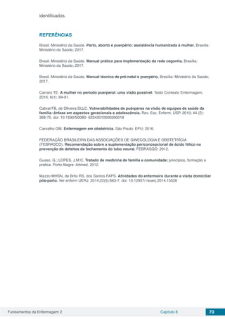 Fundamentos da Enfermagem 2 Capítulo 8 70
identificados.
REFERÊNCIAS
Brasil. Ministério da Saúde. Parto, aborto e puerpério: assistência humanizada à mulher. Brasília:
Ministério da Saúde; 2017.
Brasil. Ministério da Saúde. Manual prático para implementação da rede cegonha. Brasília:
Ministério da Saúde; 2017.
Brasil. Ministério da Saúde. Manual técnico de pré-natal e puerpério. Brasília: Ministério da Saúde;
2017.
Carraro TE. A mulher no período puerperal: uma visão possível. Texto Contexto Enfermagem.
2016; 6(1): 84-91.
Cabral FB, de Oliveira DLLC. Vulnerabilidades de puérperas na visão de equipes de saúde da
família: ênfase em aspectos geracionais e adolescência. Rev. Esc. Enferm. USP. 2010; 44 (2):
368-75. doi: 10.1590/S0080- 62342010000200018
Carvalho GM. Enfermagem em obstetrícia. São Paulo: EPU; 2016.
FEDERAÇÃO BRASILEIRA DAS ASSOCIAÇÕES DE GINECOLOGIA E OBSTETRÍCIA
(FEBRASCO). Recomendação sobre a suplementação periconcepcional de ácido fólico na
prevenção de defeitos de fechamento do tubo neural. FEBRASGO: 2012.
Gusso, G.; LOPES, J.M.C. Tratado de medicina de família e comunidade: princípios, formação e
prática. Porto Alegre: Artmed, 2012.
Mazzo MHSN, de Brito RS, dos Santos FAPS. Atividades do enfermeiro durante a visita domiciliar
pós-parto. Ver enferm UERJ. 2014;22(5):663-7. doi: 10.12957/ reuerj.2014.15526
 