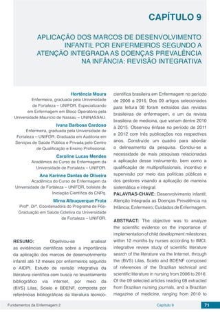 Fundamentos da Enfermagem 2 71Capítulo 9
APLICAÇÃO DOS MARCOS DE DESENVOLVIMENTO
INFANTIL POR ENFERMEIROS SEGUNDO A
ATENÇÃO INTEGRADA AS DOENÇAS PREVALÊNCIA
NA INFÂNCIA: REVISÃO INTEGRATIVA
CAPÍTULO 9
Hortência Moura
Enfermeira, graduada pela Universidade
de Fortaleza – UNIFOR. Especializando
em Enfermagem em Bloco Operatório pela
Universidade Maurício de Nassau – UNINASSAU.
Ivana Barbosa Cardoso
Enfermeira, graduada pela Universidade de
Fortaleza – UNIFOR. Graduada em Auditoria em
Serviços de Saúde Pública e Privada pelo Centro
de Qualificação e Ensino Profissional.
Caroline Lucas Mendes
Acadêmica do Curso de Enfermagem da
Universidade de Fortaleza – UNIFOR.
Ana Karinne Dantas de Oliveira
Acadêmica do Curso de Enfermagem da
Universidade de Fortaleza – UNIFOR, bolsista de
Iniciação Científica do CNPq.
Mirna Albuquerque Frota
Profª. Drª. Coordenadora do Programa de Pós-
Graduação em Saúde Coletiva da Universidade
de Fortaleza – UNIFOR.
RESUMO: Objetivou-se analisar
as  evidências  cientificas sobre a importância
da aplicação dos marcos de desenvolvimento
infantil até 12 meses por enfermeiros segundo
o AIDPI. Estudo de revisão integrativa da
literatura científica com busca no levantamento
bibliográfico via internet, por meio da
(BVS) Lilas, Scielo e BDENF, composta por
referências bibliográficas da literatura técnico-
científica brasileira em Enfermagem no período
de 2006 a 2016. Dos 09 artigos selecionados
para leitura 08 foram extraídos das revistas
brasileiras de enfermagem, e um da revista
brasileira de medicina, que variam dentre 2010
à 2015. Observou ênfase no período de 2011
e 2012 com três publicações nos respectivos
anos. Construído um quadro para abordar
o delineamento da pesquisa. Conclui-se a
necessidade de mais pesquisas relacionadas
a aplicação desse instrumento, bem como a
qualificação de multiprofissionais, incentivo e
supervisão por meio das políticas públicas e
dos gestores visando a aplicação de maneira
sistemática e integral.
PALAVRAS-CHAVE: Desenvolvimento infantil;
Atenção Integrada as Doenças Prevalência na
Infância; Enfermeiro; Cuidados de Enfermagem.
ABSTRACT: The objective was to analyze
the scientific evidence on the importance of
implementation of child development milestones
within 12 months by nurses according to IMCI.
integrative review study of scientific literature
search of the literature via the Internet, through
the (BVS) Lilas, Scielo and BDENF composed
of references of the Brazilian technical and
scientific literature in nursing from 2006 to 2016.
Of the 09 selected articles reading 08 extracted
from Brazilian nursing journals, and a Brazilian
magazine of medicine, ranging from 2010 to
 