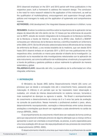 Fundamentos da Enfermagem 2 Capítulo 9 72
2015 observed emphasis on the 2011 and 2012 period with three publications in the
respective years. built a framework to address the research design. The conclusion
is the need for more research related to the application of this instrument, as well as
the qualification of multidisciplinary, encouragement and supervision through public
policies and managers to really act the application of systematic and comprehensive
manner.
KEYWORDS: child development; the integrated disease prevalence in children; nurse
RESUMEN: Analizar la evidencia científica sobre la importancia de la aplicación de las
etapas de desarrollo del niño dentro de los 12 meses por las enfermeras de acuerdo
con la AIEPI. estudio de revisión integradora de la búsqueda en la literatura científica
de la literatura a través de Internet, a través de la (BVS) Lilas, SciELO y BDENF
compuesta por referencias de la literatura técnica y científica brasileña en enfermería
entre 2006 y 2016. De los 09 artículos seleccionados lectura 08 extraída de las revistas
de enfermería de Brasil, y una revista brasileña de la medicina, que van desde 2010
hasta 2015 observó énfasis en el período 2011 y 2012 con tres publicaciones en los
respectivos años. construido un marco para abordar el diseño de la investigación. La
conclusión es la necesidad de más investigaciones relacionadas con la aplicación de
este instrumento, así como la calificación de multidisciplinar, el estímulo y la supervisión
a través de políticas y gestores públicos a actuar realmente la aplicación de manera
sistemática y global.
PALABRAS-CLAVE: desarrollo del niño; La prevalência de la enfermedad em niños
integrada; enfermera.
1 | 	INTRODUÇÃO 
O Ministério da Saúde (MS) define Desenvolvimento Infantil (DI) como um
processo que vai desde a concepção indo até o crescimento físico, passando pela
maturação. A infância é um período que se faz necessário maior observação e
cuidados, em virtude do intenso desenvolvimento no sistema nervoso, tornando-o
mais susceptível ás doenças ou agravos á saúde.  No Brasil o acompanhamento
do crescimento e desenvolvimento da criança de 0 a 5 anos faz parte da avaliação
na consulta da puericultura. Nesse momento o profissional avaliará o peso, altura,
desenvolvimento neuropsicomotor, vacinação e intercorrências entre outras diversas
anotações e orientações que devem ser registrados a cada atendimento no cartão da
criança (BRASIL, 2005). 
O acompanhamento do crescimento infantil deve ser realizado de forma continua
para que seja possível a detecção precoce de alguma alteração que a criança venha a
apresentar e assim ser orientada e encaminhada, se preciso, à outro especialista para
uma nova avaliação afim de que não seja prejudicada em seu processo de crescimento
e desenvolvimento (OPAS, 2005). 
O desenvolvimento infantil é uma área que insere todos os profissionais da saúde
 
