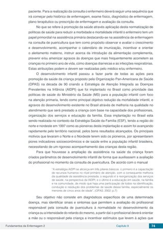 Fundamentos da Enfermagem 2 Capítulo 9 74
paciente. Para a realização da consulta o enfermeiro deverá seguir uma sequência que
irá começar pelo histórico de enfermagem, exame físico, diagnóstico de enfermagem,
plano terapêutico ou prescrição de enfermagem e avaliação da consulta.
No que se refere à promoção da saúde através aplicação desta normatização de
políticas de saúde para reduzir a morbidade e mortalidade infantil o enfermeiro tem um
papel primordial na assistência primária destacando-se na assistência de enfermagem
na consulta de puericultura que tem como propósito observar e avaliar o crescimento
e desenvolvimento, acompanhar o calendário de imunização, incentivar e orientar
o aleitamento materno, instruir acerca da introdução da alimentação complementa,
prevenir e/ou amenizar agravos às doenças que mais frequentemente acometem as
crianças no primeiro ano de vida, como doenças diarreicas e as infecções respiratórias.
Estas atribuições podem e devem ser realizadas pelo médico e/ou enfermeiro. 
O desenvolvimento infantil passou a fazer parte de todas as ações para
promoção da saúde da criança proposto pela Organização Pan-Americana de Saúde
(OPAS) na década de 90 criando a Estratégia de Atenção Integrada as Doenças
Prevalentes na Infância (AIDPI) que foi implantado no Brasil como prioridade das
políticas de saúde do Ministério da Saúde (MS) para a população infantil com foco
na atenção primaria, tendo como principal objetivo redução da mortalidade infantil, e
agravos do desenvolvimento existente no Brasil através de melhoria na qualidade no
atendimento que será prestado a criança com base na capacidade dos profissionais,
organização dos serviços e educação da família. Essa implantação no Brasil esta
sendo realizada no contexto da Estratégia Saúde da Família (ESF), tendo a região do
norte e nordeste em 1997 como as pioneiras desta implantação e assim foi avançando
rapidamente pelo território nacional, pelos bons resultados alcançados. Os principais
motivos que levaram o Norte e o Nordeste terem sido os pioneiros, por apresentarem
piores indicadores socioeconômicos e de saúde entre a população infantil brasileira,
necessitando de um rigoroso acompanhamento das crianças desta região. 
Para que houvesse a ampliação da assistência na saúde da criança foram
criados parâmetros de desenvolvimento infantil de forma que auxiliassem a avaliação
do profissional no momento da consulta de puericultura. De acordo com o manual
“A estratégia AIDPI se alicerça em três pilares básicos: o primeiro é a capacitação
de recursos humanos no nível primário de atenção, com a consequente melhoria
da qualidade da assistência prestada; o segundo é a reorganização dos serviços
de saúde, na perspectiva da AIDPI; e o último é a educação em saúde, na família
e na comunidade, de modo que haja uma participação de todos na identificação,
condução e resolução dos problemas de saúde dessa família, especialmente os
menores de cinco anos de idade”. (OPAS; 2002; p.7)
Seu objetivo não consiste em diagnósticos específicos de uma determinada
doença, mas identificar sinais e sintomas que permitem a avaliação do profissional
responsável pela consulta de puericultura à normalidade no desenvolvimento da
criança ou a intensidade do retardo do mesmo, a partir daí o profissional deverá orientar
a mãe ou o responsável pela criança a incentivar estímulos que levem à ações que
 