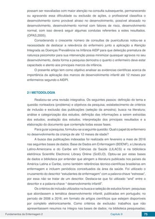Fundamentos da Enfermagem 2 Capítulo 9 75
possam ser reavaliadas com maior atenção na consulta subsequente, permanecendo
ou agravando essa dificuldade ou exclusão de ações, o profissional classifica o
desenvolvimento como provável atraso no desenvolvimento, possível atrasado no
desenvolvimento, desenvolvimento normal com fatores de risco, desenvolvimento
normal, com isso deverá seguir algumas condutas referentes a estes resultados.
(OPAS,2005). 
Considerando o crescente número de consultas de puericulturas notou-se a
necessidade de destacar a relevância do enfermeiro junto a aplicação a Atenção
Integrada as Doenças Prevalência na Infância AIDP para que detecção prematura de
natureza psicomotor para sua intervenção possa minimizar quaisquer agravos no seu
desenvolvimento, desta forma a pesquisa demostra o quanto o enfermeiro deve estar
capacitado e atento aos principais marcos da infância.
O presente artigo tem como objetivo analisar as evidencias cientificas acerca da
importância da aplicação dos marcos de desenvolvimento infantil até 12 meses por
enfermeiros segundo o AIDPI. 
2 | 	METODOLOGIA 
Realizou-se uma revisão integrativa. Os seguintes passos: definição do tema e
questão norteadora (problema) e objetivos da pesquisa; estabelecimento de critérios
de inclusão e exclusão das publicações (seleção da amostra); busca na literatura;
análise e categorização dos estudos; definição das informações a serem extraídas
dos estudos; avaliação dos estudos; interpretação dos principais resultados e a
elaboração do documento que contempla todas essas fases.  
Para guiar a pesquisa, formulou-se a seguinte questão: Qual o papel do enfermeiro
no desenvolvimento da criança de ate 12 meses de idade? 
A busca das publicações indexadas foi realizada em fevereiro a maio de 2016
nas seguintes bases de dados: Base de Dados em Enfermagem (BDENF), e Literatura
Latino-Americana e do Caribe em Ciências da Saúde (LILACS) e na biblioteca
eletrônica  Scientific  Electronic Library Online (SciELO). Optou-se por estas bases
de dados e biblioteca por entender que atingem a literatura publicada nos países da
América Latina e Caribe, como também referências técnico-científicas brasileiras em
enfermagem e incluem periódicos conceituados da área da saúde. Foi utilizado o
cruzamento do descritor “estudantes de enfermagem” com a palavra-chave “estresse”,
por essa não se tratar de um descritor. Destaca-se que foi utilizado “and” entre o
descritor e a palavra-chave “ desenvolvimento infantil”. 
Os critérios de inclusão utilizados na busca e seleção de estudos foram: pesquisas
que abordassem a temática desenvolvimento infantil, publicadas em português; no
período de 2006 a 2016; em formato de artigos científicos que estejam disponíveis
por completo eletronicamente. Como critérios de exclusão: trabalhos que não
apresentassem resumos na íntegra nas bases de dados; na biblioteca pesquisadas;
 