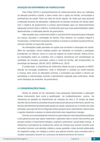 Fundamentos da Enfermagem 2 Capítulo 9 79
ATUAÇÃO DO ENFERMEIRO NA PUERICULTURA
Para Falbo (2012) o acompanhamento do desenvolvimento deve ser realizado
na atenção primária à saúde, e deve contar com o apoio da família, comunidade e
profissionais da saúde. Deve ser feito de forma regular, de modo que seja possível
a detecção precoce de alterações, viabilizando as devidas condutas em tempo hábil,
com o objetivo de proporcionar à criança oportunidades para um desenvolvimento
adequado durante toda a infância, contribuindo para que suas potencialidades sejam
desenvolvidas, e realizadas através da puericultura.
Vale ressaltar que o enfermeiro detém o conhecimento necessário para avaliação
da criança, decisões e orientação da família. Para oferecer um cuidado integral e
humanizado, o enfermeiro necessita considerar a criança no contexto socioeconômico,
cultural e familiar no qual está inserida.
As orientações estão pautadas em ações que envolvem a educação em saúde.
Além da vacinação, outras medidas podem ser adotadas no combate a patologias
prevalentes na infância, como é o caso da higiene do recém-nascido. Dessa forma,
as orientações sobre os cuidados com a higiene, levando-se em consideração as
condições de moradia, educação, cultura e renda da família, são fundamentais na
prevenção de doenças. (SILVA, 2012; VIEIRA et al., 2012)
É evidenciado, a importância do enfermeiro diante do que é proposto no AIDPI,
através da formação acadêmica, onde é enfatizado o cuidado ao recém-nascido
a criança, bem como as alterações normais, e anomalias que podem e devem ser
percebidas e referenciadas durante o atendimento realizado pelo enfermeiro, tendo
como destaque as consultas de puericultura.
4 | 	CONSIDERAÇÕES FINAIS 
Diante do estudo se faz necessário mais pesquisas relacionadas a aplicação
desse instrumento, bem como a qualificação  de multiprofissionais  acerca  da
relevância da atenção do atendimento de crianças de zero a 12 meses de idade
durante não somente as consultas de puericulturas privativas do enfermeiro, porém nos
demais atendimentos prestado pela equipe de saúde, baseando-se no âmbito de cada
profissão, para que de forma integrada ambos possam atuar estimulando, observando
e agindo mediante a atrasos no desenvolvimento das respectivas crianças.
Conclui-se a necessidade de incentivo e supervisão por meio das políticas públicas
e dos gestores para que sejam realmente a aplicados este e outros instrumentos que
possam avaliar o crescimento biológico, cognitivo, psicomotor, social desta criança.  A
relevância é perceptível ao analisarmos casos de crianças que tiveram durante suas
consultas mensais uma atenção voltada a essas questões vistas durante elaboração
do respectivo artigo, em relação a outrem que apenas tiveram suas consultas sem o
cuidado necessário durante do o processo de desenvolvimento do mesmo.
 